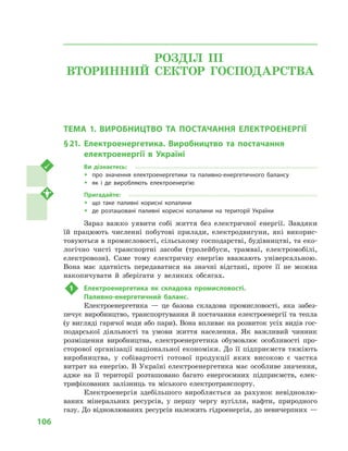 106
РОЗДІЛ IІІ.
ВТОРИННИЙ СЕКТОР ГОСПОДАРСТВА
ТЕМА 1. ВИРОБНИЦТВО ТА ПОСТАЧАННЯ ЕЛЕКТРОЕНЕРГІЇ
§ 21.	Електроенергетика. Виробництво та постачання
електроенергії в  Україні
Ви дізнаєтесь:
ŠŠ про значення електроенергетики та паливно-енергетичного балансу
ŠŠ як і  де виробляють електроенергію
Пригадайте:
ŠŠ що таке паливні корисні копалини
ŠŠ де розташовані паливні корисні копалини на території України
Зараз важко уявити собі життя без електричної енергії. Завдяки
їй працюють численні побутові прилади, електродвигуни, які викорис-
товуються в промисловості, сільському господарстві, будівництві, та еко-
логічно чисті транспортні засоби (тролейбуси, трамваї, електромобілі,
електровози). Саме тому електричну енергію вважають універсальною.
Вона має здатність передаватися на значні відстані, проте її не можна
накопичувати й  зберігати у  великих обсягах.
1	 Електроенергетика як складова промисловості.
Паливно-енергетичний баланс.
Електроенергетика  — це базова складова промисловості, яка забез-
печує виробництво, транспортування й постачання електроенергії та тепла
(у вигляді гарячої води або пари). Вона впливає на розвиток усіх видів гос-
подарської діяльності та умови життя населення. Як важливий чинник
розміщення виробництва, електроенергетика обумовлює особливості про-
сторової організації національної економіки. До її підприємств тяжіють
виробництва, у  собівартості готової продукції яких високою є  частка
витрат на енергію. В Україні електроенергетика має особливе значення,
адже на її території розташовано багато енергоємних підприємств, елек-
трифікованих залізниць та міського електротранспорту.
Електроенергія здебільшого виробляється за рахунок невідновлю-
ваних мінеральних ресурсів, у  першу чергу вугілля, нафти, природного
газу. До відновлюваних ресурсів належить гідроенергія, до невичерпних —
 
