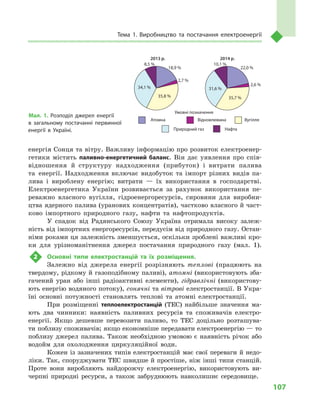 107
Тема 1. Виробництво та постачання електроенергії
енергія Сонця та вітру. Важливу інформацію про розвиток електроенер-
гетики містить паливно-енергетичний баланс. Він дає уявлення про спів-
відношення й  структуру надходження (прибуток) і  витрати палива
та енергії. Надходження включає видобуток та імпорт різних видів па-
лива і  вироблену енергію; витрати  — їх використання в  господарстві.
Електроенергетика України розвивається за рахунок використання пе-
реважно власного вугілля, гідроенергоресурсів, сировини для виробни-
цтва ядерного палива (уранових концентратів), частково власного й част-
ково імпортного природного газу, нафти та нафтопродуктів.
У  спадок від Радянського Союзу Україна отримала високу залеж-
ність від імпортних енергоресурсів, передусім від природного газу. Остан-
німи роками ця залежність зменшується, оскільки зроблені важливі кро-
ки для урізноманітнення джерел постачання природного газу (мал.  1).
2	 Основні типи електростанцій та їх розміщення.
Залежно від джерела енергії розрізняють теплові (працюють на
твердому, рідкому й газоподібному паливі), атомні (використовують зба-
гачений уран або інші радіоактивні елементи), гідравлічні (використову-
ють енергію водяного потоку), сонячні та вітрові електростанції. В Укра-
їні основні потужності становлять теплові та атомні електростанції.
При розміщенні теплоелектростанцій (ТЕС) найбільше значення ма-
ють два чинники: наявність паливних ресурсів та споживачів електро­
енергії. Якщо дешевше перевозити паливо, то ТЕС доцільно розташува-
ти поблизу споживачів; якщо економніше передавати електроенергію — то
поблизу джерел палива. Також необхідною умовою є наявність річок або
водойм для охолодження циркуляційної води.
Кожен із зазначених типів електростанцій має свої переваги й недо-
ліки. Так, споруджувати ТЕС швидше й простіше, ніж інші типи станцій.
Проте вони виробляють найдорожчу електроенергію, використовують ви-
черпні природні ресурси, а  також забруднюють навколишнє середовище.
Умовні позначення
18,9 %
2,7 %
35,8 %
34,1 %
8,5 %
22,0 %
2,6 %
35,7 %
31,6 %
10,1 %
Атомна Відновлювана Вугілля
Природний газ Нафта
2013 р. 2014 р.
Мал. 1. Розподіл джерел енергії
в  загальному постачанні первинної
енергії в  Україні.
 