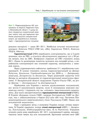 109
Тема 1. Виробництво та постачання електроенергії
реважно застарілі)  — лише 30—35 %. Найбільш потужні теплоелектро-
централі: Київська ТЕЦ-5 (700  тис. кВт), Харківська ТЕЦ-5, Київська
ТЕЦ-6, Одеська.
Гідроелектростанції (ГЕС) виробляють електроенергію, що в 5 разів
дешевша, ніж на ТЕС, а кількість обслуговуючого персоналу тут у 20 ра-
зів менша, ніж на АЕС. Коефіцієнт корисної дії ГЕС становить понад
80 %. Однак їх розміщення повністю залежить від географії річок, а ви-
робництво електроенергії має сезонний характер, знижуючись у  зимо-
вий період.
Зараз гідроенергетика забезпечує приблизно 5 % виробництва елек-
троенергії. Її основу становить каскад гідроелектростанцій на Дніпрі:
Київська, Канівська, Середньодніпровська (до 2016  р.  — Дніпродзер-
жинська), Дніпровська та Каховська. Через рівнинний характер течії
Дніпра та застаріле обладнання ці гідроелектростанції недостатньо ефек-
тивні. У  Закарпатській області споруджена Теребле-Ріцька ГЕС, на річ-
ці Дністрі  — Дністровська-1 та Дністровська-2.
Проблемою для України є  нестача акумулятивних потужностей,
які могли  б накопичувати енергію, коли її споживання невелике (на-
приклад уночі), і  віддавати під час «пікових» (максимальних) наванта-
жень. Для цього використовуються гідроакумулятивні електростанції (ГАЕС).
В  Україні збудовано кілька ГАЕС, зокрема Дністровська ГАЕС на Дні-
стрі, яка є найпотужнішою в  Європі (2,2  млн кВт · год). Частиною Пів-
денноукраїнського енергокомплексу стала Ташлицька ГАЕС. Однак цих
потужностей недостатньо.
Одне з  провідних місць в  економіці України посідає атомна енерге-
тика. В  Україні працюють чотири атомні електростанції (АЕС)  — Запорізь-
ка, Хмельницька, Південноукраїнська (мал.  3) та Рівненська. Упродовж
останніх років вони виробляють 50—55 % електроенергії країни, викорис-
товуючи лише чверть від усіх потужностей. Зростання питомої ваги АЕС
Мал. 3. Південноукраїнська АЕС роз­
ташована на берегах Південного Бугу
в  Миколаївській області. У  цьому ра­
йоні створюється енергетичний комп­
лекс нового типу для вирішення про­
блеми раціонального використання
енергії, що виробляється атомною,
гідро- і  гідроакумулюючою станціями.
 