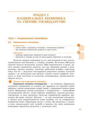 11
РОЗДІЛ І.
НАЦІОНАЛЬНА ЕКОНОМІКА
ТА  СВІТОВЕ ГОСПОДАРСТВО
ТЕМА 1. НАЦІОНАЛЬНА ЕКОНОМІКА
§ 2.	 Національна економіка
Ви дізнаєтесь:
ŠŠ ознаки понять «національна економіка», «економічний розвиток»
ŠŠ про показники економічного розвитку та якості життя
Пригадайте:
ŠŠ приклади промислових підприємств вашої місцевості
ŠŠ організації та заклади, до яких ви (ваша родина) зверталися за послугами
Зусилля людини спрямовані на те, щоб покращити своє життя,
задовольнити свої бажання, а  точніше, потреби. За останні 100 років
людство досягло величезних успіхів. Щоб переконатися в  цьому, до-
сить уважно подивитися навколо: для нас звичними речами є  холо-
дильник, пральна машина, телевізор, мобільний телефон, комп’ютер
тощо. Усе це — результат господарської діяльності людини. Сучасній
людині є де застосувати свої вміння: існують тисячі професій, біль-
шість із яких пов’язані із сільським господарством, промисловістю,
сферою послуг.
1	 Поняття про національну економіку.
Національна економіка (господарство)  — це історично сформована
сукупність підприємств та установ, які працюють на території певної
держави з  метою задоволення потреб людей і  підвищення їхнього рівня
життя. Первинною ланкою економіки є  підприємство  — самостійний
господарський суб’єкт, який здійснює виробничу, науково-дослідну,
торговельну та іншу діяльність. Будь-яке підприємство виробляє про-
дукцію або надає послуги. Послуги  — це вид економічної діяльності,
у  процесі якої задовольняються певні потреби, але не створюються
матеріальні блага. Прикладом послуг є  освіта. Ви навчаєтесь у  школі,
а  отже, задовольняєте свої потреби в  знаннях, без яких неможлива
повноцінна практична діяльність у  сучасному світі.
 