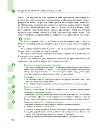112
Розділ IІІ. Вторинний сектор господарства
сами. Для вирішення цієї проблеми слід проводити реконструкцію
й  технічне переоснащення підприємств, замінювати імпортні енерго-
ресурси на власні, впроваджувати сучасні енергоефективні технології
та обладнання, розвивати виробництва з низькою енергоємністю (напри-
клад точне машинобудування, легка, харчова промисловість), вико-
ристовувати економічні види (моделі) транспорту. Слід зменшувати
витрати в  житловому секторі й  побуті: утеплювати будинки, вести облік
енергоресурсів, заощаджувати електроенергію, природний газ тощо.
!	 Головне
‹‹ Електроенергетика  — це базова складова промисловості, яка за-
безпечує виробництво, транспортування й постачання електроенергії та
тепла.
‹‹ Паливно-енергетичний баланс  — це співвідношення надходження
(прибуток) та витрати палива й  енергії.
‹‹ Основні потужності електроенергетики України складають теплові
й  атомні електростанції.
‹‹ Велике значення для підвищення безпеки та ефективності роботи
енергосистеми країни мають лінії електропередач.
Запитання та завдання для самоперевірки
1. Які типи електростанцій ви знаєте?  2. Що таке паливно-енергетичний баланс?
Назвіть його особливості в  Україні.  3.  Які чинники впливають на розміщення
електростанцій різних типів?  4.  Використовуючи карти атласу, укажіть особ­
ливості розташування найважливіших ліній електропередач.
Поміркуйте
1.	 Чи згодні ви з тим, що природа гідроресурсів і ресурсів вітру пов’язана з енер­
гією Сонця? Доведіть свою думку.
2.	Чи необхідні Україні нові атомні електростанції? Поясніть свою точку зору.
Практичне завдання
Складіть у  зошиті схему «Зв’язки електроенергетики з  іншими виробництвами».
Набуваємо практичних навичок
Ознайомтеся з рекомендаціями щодо енергозбереження в побуті (на сайті «Держав­
ного агентства з  ефективності та енергозбереження України»: http://saee.gov.ua/).
Якими з  них ви вже користуєтесь, а  якими, можливо, користується ваша родина?
Практична робота 5.1. (за вибором учителя)
Позначення на контурній карті України найбільших електростанцій
та пояснення чинників їх розміщення
1.	Дізнайтеся, якими умовними знаками позначаються електростанції різних типів.
2.	З’ясуйте, де розташовані найбільші електростанції України, позначте їх на кон­
турній карті відповідними умовними знаками та підпишіть.
3.	Поясніть чинники розміщення найбільших електростанцій різних типів.
 