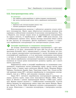 113
Тема 1. Виробництво та постачання електроенергії
§ 22.	 Електроенергетика світу
Ви дізнаєтесь:
ŠŠ про найбільші країни-виробники та країни-споживачі електроенергії
ŠŠ про частку електростанцій різних типів у  виробництві електроенергії
Пригадайте:
ŠŠ відмінності між електростанціями різного типу
ŠŠ чинники розміщення електростанцій
Електроенергетика визначає і  забезпечує розвиток усього світо-
вого господарства. Проте зараз зберігається величезна різниця між
країнами в забезпеченні економіки й населення електроенергією. Так,
у  Норвегії, яка посідає перше місце за виробництвом електроенергії
на одного жителя, її вироб­ляється в  1000—1500  разів більше, ніж
у  найбідніших країнах світу. Понад мільярд населення Землі зовсім
не має доступу до електрики. Значні відмінності існують і  в струк-
турі виробництва електроенергії на електростанціях різних типів.
1	 Географія виробництва та споживання електроенергії.
За останнє десятиліття виробництво електроенергії у  світі зрос-
ло майже в  1,5  разу, досягнувши 23  трлн кВт · год на рік. Показник
зростання більший, ніж у  промисловості в  цілому. Це вказує не тіль-
ки на широке використання електроенергії з  метою підвищення рівня
електрифікації виробництв, а  й на зростання споживання населенням
у  зв’язку зі збільшенням кількості побутових електроприладів. Саме
тому обсяги виробництва електроенергії вважають опосередкованим по-
казником не тільки рівня економічного розвитку країни, але і  якості
життя населення.
Відбуваються зміни в  географії виробництва та споживання елек-
троенергії: скоротилася частка розвинених країн, зросла частка країн
інших типів, у  першу чергу азіатських (Китай, Індія, Південна Корея,
Тайвань, Саудівська Аравія, Іран, Туреччина тощо). Так, тільки на Ки-
тай припадає понад 20 % світового виробництва та споживання електро-
енергії, тоді як у  1973  р. цей показник становив лише 3 %.
Зараз 65 % світового виробництва електроенергії припадає на
першу десятку країн, серед яких виділяються Китай, США, Росія,
Індія та Японія з  явним переважанням Китаю і  США (див. табли-
цю). Країни першої десятки є  і найбільшими споживачами. Суттєві
обсяги продажу на зовнішньому ринку серед них мають Канада, Фран-
ція, Китай та Росія. США й  Бразилія купують електроенергію в  окре-
мі роки. Німеччина є  і значним експортером, і  імпортером електро-
енергії.
 
