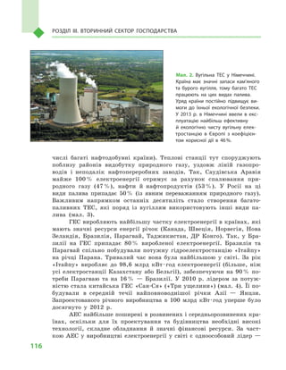 116
Розділ IІІ. Вторинний сектор господарства
числі багаті нафтодобувні країни). Теплові станції тут споруджують
поблизу районів видобутку природного газу, уздовж ліній газопро-
водів і  неподалік нафтопереробних заводів. Так, Саудівська Аравія
майже 100 % електроенергії отримує за рахунок спалювання при-
родного газу (47 %), нафти й  нафтопродуктів (53 %). У  Росії на ці
види палива припадає 50 % (із явним переважанням природного газу).
Важливим напрямком останніх десятиліть стало створення багато-
паливних ТЕС, які поряд із вугіллям використовують інші види па-
лива (мал.  3).
ГЕС виробляють найбільшу частку електроенергії в країнах, які
мають значні ресурси енергії річок (Канада, Швеція, Норвегія, Нова
Зеландія, Бразилія, Парагвай, Таджикистан, ДР Конго). Так, у  Бра-
зилії на ГЕС припадає 80 % виробленої електроенергії. Бразилія та
Парагвай спільно побудували потужну гідроелектро­станцію «Ітайпу»
на річці Парана. Тривалий час вона була найбільшою у  світі. За рік
«Ітайпу» виробляє до 98,6  млрд кВт · год електроенергії (більше, ніж
усі електростанції Казахстану або Бельгії), забезпечуючи на 90 % по-
треби Парагваю та на 16 %  — Бразилії. У  2010  р. лідером за потуж-
ністю стала китайська ГЕС «Сан-Ся» («Три ущелини») (мал. 4). Її по-
будували в  середній течії найповноводнішої річки Азії  — Янцзи.
Запроектованого річного виробництва в  100  млрд кВт · год уперше було
досягнуто у  2012  р.
АЕС найбільше поширені в розвинених і середньорозвинених кра-
їнах, оскільки для їх проектування та будівництва необхідні високі
технології, складне обладнання й  значні фінансові ресурси. За част-
кою АЕС у  виробництві електроенергії у  світі є  одноособовий лідер  —
Мал. 2. Вугільна ТЕС у  Німеччині.
Країна має значні запаси кам’яного
та бурого вугілля, тому багато ТЕС
працюють на цих видах палива.
Уряд країни постійно підвищує ви­
моги до їхньої екологічної безпеки.
У  2013  р. в  Німеччині ввели в  екс­
плуатацію найбільш ефективну
й  екологічно чисту вугільну елек­
тростанцію в  Європі з  коефіцієн­
том корисної дії в  46 %.
 