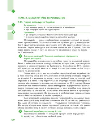 120
Розділ IІІ. Вторинний сектор господарства
ТЕМА 2. МЕТАЛУРГІЙНЕ ВИРОБНИЦТВО
§ 23.	Чорна металургія України
Ви дізнаєтесь:
ŠŠ про значення чавуну й  сталі та особливості їх виробництва
ŠŠ про географію чорної металургії України
Пригадайте:
ŠŠ де в  Україні розташовані басейни залізної та марганцевої руд
ŠŠ із яких матеріалів вироблені верстати, автомобілі, трактори
Металургія  — одна з  найдавніших складових світової та україн-
ської промисловості. Їй завжди належала провідна роль у  господарстві,
без її продукції неможливо виготовити плуг або трактор, сіялку або ло-
комотив. Чорна металургія має велике значення для України. Вона по-
сідає десяте місце у  світі за кількістю виплавленої сталі та шосте  —
за її експортом.
1	 Значення металургії. Чинники розміщення підприємств
чорної металургії.
Металургійна промисловість виробляє чорні та кольорові метали.
Вони є  найважливішими конструкційними матеріалами, що використо-
вуються в  машинобудуванні та будівництві. Щонайменше 90 % продук-
ції припадає на чорні метали  — чавун і  сталь (це сплави заліза із вуг-
лецем та домішками).
Чорна металургія має надзвичайно матеріаломістке виробництво:
у  його повному циклі (на металургійних комбінатах) необхідно витрати-
ти близько 6  т  сировини (у першу чергу залізної руди та коксу), щоб
отримати 1  т  сталі. Тому територіальна структура чорної металургії за-
лежить від сировини та палива, на які припадає до 85 % витрат. Велике
значення має водний чинник, адже металургійні підприємства є найбіль-
шими споживачами води в  промисловості, яка потрібна для процесів
охолодження й  очищення. Важливим чинником також є  транспорт,
насамперед залізничний. Це пов’язано з  необхідністю транспортувати
великі обсяги сировини й  готової продукції.
Для металургії характерна висока трудомісткість, на одному вели-
кому металургійному комбінаті працюють від 20  до 40  тис. робітників.
Ще одна об’єктивна необхідність  — урахування екологічного чинника.
На частку підприємств чорної металургії припадає до чверті від усього
обсягу викидів пилу й  окису вуглецю, понад половина окисів сірки.
2	 Технології виробництва чавуну й  сталі.
Виробництво металів  — складний процес, який передбачає:
‹‹ видобуток і  збагачення залізної руди;
 