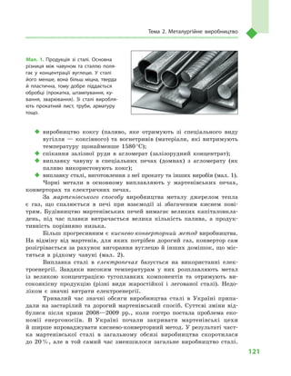 121
Тема 2. Металургійне виробництво
‹‹ виробництво коксу (паливо, яке отримують зі спеціального виду
вугілля  — коксівного) та вогнетривів (матеріали, які витримують
температуру щонайменше 1580 °С);
‹‹ спікання залізної руди в  агломерат (залізорудний концентрат);
‹‹ виплавку чавуну в  спеціальних печах (домнах) з  агломерату (як
паливо використовують кокс);
‹‹ виплавку сталі, виготовлення з неї прокату та інших виробів (мал. 1).
Чорні метали в  основному виплавляють у  мартенівських печах,
конверторах та електричних печах.
За мартенівського способу виробництва металу джерелом тепла
є  газ, що спалюється в  печі при взаємодії зі збагаченим киснем пові-
трям. Будівництво мартенівських печей вимагає великих капіталовкла-
день, під час плавки витрачається велика кількість палива, а  продук-
тивність порівняно низька.
Більш прогресивним є киснево-конверторний метод виробництва.
На відміну від мартенів, для яких потрібен дорогий газ, конвертор сам
розігрівається за рахунок вигорання вуглецю й інших домішок, що міс-
тяться в  рідкому чавуні (мал.  2).
Виплавка сталі в  електропечах базується на використанні елек-
троенергії. Завдяки високим температурам у  них розплавляють метал
із великою концентрацією тугоплавких компонентів та отримують ви-
сокоякісну продукцію (різні види жаростійкої і  легованої сталі). Недо-
ліком є  значні витрати електроенергії.
Тривалий час значні обсяги виробництва сталі в  Україні припа-
дали на застарілий та дорогий мартенівський спосіб. Суттєві зміни від-
булися після кризи 2008—2009  рр., коли гостро постала проблема еко-
номії енергоносіїв. В  Україні почали закривати мартенівські цехи
й ширше впроваджувати киснево-конверторний метод. У результаті част-
ка мартенівської сталі в  загальному обсязі виробництва скоротилася
до 20 %, але в  той самий час зменшилося загальне виробництво сталі.
Мал. 1. Продукція зі сталі. Основна
різниця між чавуном та сталлю поля­
гає у  концентрації вуглецю. У  сталі
його менше, вона більш міцна, тверда
й  пластична, тому добре піддається
обробці (прокатка, штампування, ку­
вання, зварювання). Зі сталі виробля­
ють прокатний лист, труби, арматуру
тощо.
 