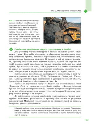 123
Тема 2. Металургійне виробництво
3	 Розміщення виробництва чавуну, сталі, прокату в  Україні.
Для розвитку чорної металургії в  Україні склалися досить спри-
ятливі умови. Географія підприємств обумовлена розміщенням родо-
вищ коксівного вугілля, залізної і марганцевої руд, вогнетривких глин,
високоякісних флюсових вапняків. В  Україні є  всі ці корисні копали-
ни, причому залягають вони недалеко одне від одного. Це сприяло ви-
сокій концентрації виробництва чорних металів, особливо на сході
країни. Тут налічується понад 250  підприємств, які мають відношення
до чорної металургії: гірничозбагачувальні комбінати, коксохімічні за-
води, підприємства з  виробництва чорних металів, трубні заводи.
Найбільшими виробниками залізорудного концентрату є  такі гір-
ничозбагачувальні комбінати (ГЗК): Інгулецький, Південний, Північ-
ний, «Криворіжсталь» (усі розташовані в  Дніпропетровській області,
Криворізький басейн) та Полтавський (мал.  3).
Найбільші виробники коксу  — Авдіївський коксохімічний завод
(Донецька обл.) та гірничо-металургійний комбінат «Aрселор Міттал
Кривий Ріг» (Дніпропетровська обл.). Побічні продукти використовують-
ся на цих підприємствах для випуску хімічної продукції, зокрема суль-
фату амонію (мінеральне добриво).
До найбільших світових виробників сталі належать гірничо-мета-
лургійні комбінати, розташовані в Кривому Розі (тяжіє до родовища
залізної руди), Маріуполі (орієнтовані як на сировину, так і на паливо),
Запоріжжі (тяжіє до сировини).
В Україні виділяють три металургійні райони. Найбільш потужним є  Придніпров­
ський, у якому видобувається майже вся руда, виробляється більшість фероспла­
вів (сплави заліза з  іншими елементами), виплавляється майже половина чавуну,
сталі й  прокату.
Мал. 3. Полтавський гірничозбагачу­
вальний комбінат є  найбільшим екс­
портером залізорудної продукції.
Для її видобутку використовується
спеціальна кар’єрна техніка. Висота
підйому гірничої маси  — до 140  м,
а  середня відстань перевезень стано­
вить 3,4  км. Обсяг покладів руди, на
базі якої працює комбінат, орієнтовно
розрахований на розробку впродовж
200  років.
 