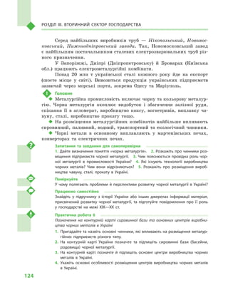 124
Розділ IІІ. Вторинний сектор господарства
Серед найбільших виробників труб  — Нікопольський, Новомос-
ковський, Нижньодніпровський заводи. Так, Новомосковський завод
є найбільшим постачальником сталевих електрозварювальних труб різ-
ного призначення.
У Запоріжжі, Дніпрі (Дніпропетровську) й  Броварах (Київська
обл.) працюють електрометалургійні комбінати.
Понад 20  млн т  української сталі кожного року йде на експорт
(шосте місце у  світі). Вивозиться продукція українських підприємств
зазвичай через морські порти, зокрема Одесу та Маріуполь.
!	 Головне
‹‹ Металургійна промисловість включає чорну та кольорову металур-
гію. Чорна металургія охоплює видобуток і  збагачення залізної руди,
спікання її в  агломерат, виробництво коксу, вогнетривів, виплавку ча-
вуну, сталі, виробництво прокату тощо.
‹‹ На розміщення металургійних комбінатів найбільше впливають
сировинний, паливний, водний, транспортний та екологічний чинники.
‹‹ Чорні метали в  основному виплавляють у  мартенівських печах,
конверторах та електричних печах.
Запитання та завдання для самоперевірки
1. Дайте визначення поняття «чорна металургія».  2. Розкажіть про чинники роз­
міщення підприємств чорної металургії.  3. Чим пояснюється провідна роль чор­
ної металургії в  промисловості України?  4.  Які існують технології виробництва
чорних металів? Чим вони відрізняються?  5.  Розкажіть про розміщення вироб­
ництва чавуну, сталі, прокату в  Україні.
Поміркуйте
У чому полягають проблеми й  перспективи розвитку чорної металургії в  Україні?
Працюємо самостійно
Знайдіть у  підручнику з  історії України або інших джерелах інформації матеріал,
присвячений розвитку чорної металургії, та підготуйте повідомлення про її роль
у  господарстві на межі XIX—XX  ст.
Практична робота 6
Позначення на контурній карті сировинної бази та основних центрів виробни-
цтва чорних металів в Україні
1.	Пригадайте та назвіть основні чинники, які впливають на розміщення металур­
гійних підприємств різного типу.
2.	На контурній карті України позначте та підпишіть сировинні бази (басейни,
родовища) чорної металургії.
3.	На контурній карті позначте й  підпишіть основні центри виробництва чорних
металів в  Україні.
4.	Укажіть основні особливості розміщення центрів виробництва чорних металів
в  Україні.
 