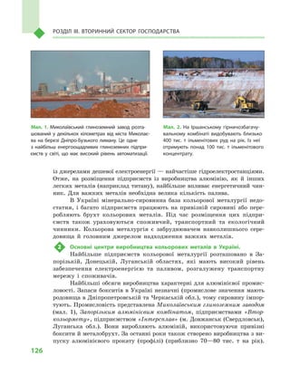 126
Розділ IІІ. Вторинний сектор господарства
із джерелами дешевої електроенергії — найчастіше гідроелектростанціями.
Отже, на розміщення підприємств із виробництва алюмінію, як й  інших
легких металів (наприклад титану), найбільше впливає енергетичний чин-
ник. Для важких металів необхідна велика кількість палива.
В Україні мінерально-сировинна база кольорової металургії недо-
статня, і  багато підприємств працюють на привізній сировині або пере-
робляють брухт кольорових металів. Під час розміщення цих підпри-
ємств також ураховуються споживчий, транспортний та екологічний
чинники. Кольорова металургія є  забруднювачем навколишнього сере­
довища й  головним джерелом надходження важких металів.
2	 Основні центри виробництва кольорових металів в  Україні.
Найбільше підприємств кольорової металургії розташовано в  За-
порізькій, Донецькій, Луганській областях, які мають високий рівень
забезпечення електроенергією та паливом, розгалужену транспортну
мережу і  споживачів.
Найбільші обсяги виробництва характерні для алюмінієвої промис-
ловості. Запаси бокситів в  Україні незначні (промислове значення мають
родовища в Дніпропетровській та Черкаській обл.), тому сировину імпор-
тують. Промисловість представлена Миколаївським глиноземним заводом
(мал.  1), Запорізьким алюмінієвим комбінатом, підприємствами «Втор-
кольормету», підприємством «Інтерсплав» (м. Довжанськ (Свердловськ),
Луганська обл.). Вони виробляють алюміній, використовуючи привізні
боксити й металобрухт. За останні роки також створено виробництва з ви-
пуску алюмінієвого прокату (профілі) (приблизно 70—80  тис. т  на рік).
Мал. 1. Миколаївський глиноземний завод розта­
шований у  декількох кілометрах від міста Миколає­
ва на березі Дніпро-Бузького лиману. Це одне
з  найбільш енергоощадливих глиноземних підпри­
ємств у  світі, що має високий рівень автоматизації.
Мал. 2. На Іршанському гірничозбагачу­
вальному комбінаті видобувають близько
400  тис. т  ільменітових руд на рік. Із неї
отримують понад 100  тис. т  ільменітового
концентрату.
 