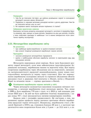 129
Тема 2. Металургійне виробництво
Поміркуйте
1.	Чим би ви пояснили той факт, що райони розміщення чорної та кольорової
металургії значною мірою збігаються?
2.	Порівняно із  чорними металами кольорові метали є  досить дорогими. Чим би
ви пояснили високу ціну на них?
3.	Які переваги мають кольорові метали порівняно зі сталлю?
Набуваємо практичних навичок
Важливою частиною розвитку кольорової металургії є заготівля й переробка брух­
ту алюмінію, міді, свинцю та інших металів. Зважаючи на ціну цих металів, з’ясуйте,
у  яких побутових приладах їх найбільше і  як їх можна використати після закін­
чення терміну експлуатації.
§ 25.	Металургійне виробництво світу
Ви дізнаєтесь:
ŠŠ про найбільші країни-виробники та країни-споживачі металів
ŠŠ про сучасні тенденції розміщення виробництв чорних металів
Пригадайте:
ŠŠ чинники розміщення металургійних підприємств
ŠŠ країни з  найбільшими обсягами видобутку залізних та марганцевих руд, руд
кольорових металів
Металургія переживала різні періоди. Були часи бурхливого роз-
витку чорної металургії, коли вона забезпечувала індустріалізацію: бу-
дівництво залізниць, виробництво машин та верстатів тощо. Був період
скорочення виробництва через збільшення цін на енергоносії, зменшен-
ня матеріаломісткості продукції машинобудування, появу нових кон-
струкційних матеріалів (у першу чергу пластмас). Був час нарощу-
вання виробництва кольорових металів та стрімкого збільшення обсягів
виплавки сталі в  державах Азії (спочатку в  Японії, потім у  Південній
Кореї та останнім часом  — стрімке зростання в  Китаї).
1	 Розміщення виробництва чорних металів у  світі.
Чорна металургія залишається важливою складовою світового гос-
подарства, а  загальне виробництво сталі неухильно зростає. Так, якщо
в 1990 р. було вироблено 770 млн т сталі, то у 2015 р. цей показник уже
склав 1623 млн т. За цей час було здійснено технічну модернізацію, і за-
раз понад 70 % сталі виплавляється киснево-конверторним способом.
Зазнала змін і  географія промисловості. Це пов’язано з  тим, що
розвинені країни пройшли період значного зростання обсягів виробни-
цтва продукції чорної металургії. Наприклад, виробництво сталі у Ве-
ликій Британії в 1970-х рр. становило близько 30 млн т, у наступні три
десятиліття воно скоротилося більш ніж у 2 рази — до 13,5 млн т, а за-
 