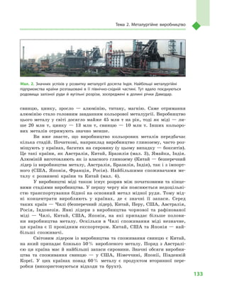 133
Тема 2. Металургійне виробництво
свинцю, цинку, зросло  — алюмінію, титану, магнію. Саме отримання
алюмінію стало головним завданням кольорової металургії. Виробництво
цього металу у  світі досягло майже 45  млн т  на рік, тоді як міді  — ли-
ше 20  млн т, цинку  — 13  млн т, свинцю  — 10  млн т. Інших кольоро-
вих металів отримують значно менше.
Ви вже знаєте, що виробництво кольорових металів передбачає
кілька стадій. Початкові, наприклад виробництво глинозему, часто роз-
міщують у країнах, багатих на сировину (у цьому випадку — бокситів).
Це такі країни, як Австралія, Китай, Бразилія (мал.  3), Ямайка, Індія.
Алюміній виготовляють як із власного глинозему (Китай — безперечний
лідер із виробництва металу, Австралія, Бразилія, Індія), так і з імпорт-
ного (США, Японія, Франція, Росія). Найбільшими споживачами ме-
талу є  розвинені країни та Китай (мал.  4).
У виробництві міді також існує розрив між початковими та кінце-
вими стадіями виробництва. У першу чергу він пояснюється недоцільні­
стю транспортування бідної на основний метал мідної руди. Тому мід-
ні концентрати виробляють у  країнах, де є  значні її запаси. Серед
таких країн — Чилі (безперечний лідер), Китай, Перу, США, Австралія,
Росія, Індонезія. Явні лідери з  виробництва чорнової та рафінованої
міді  — Чилі, Китай, США, Японія, на які припадає більше полови-
ни виробництва металу. Оскільки в  Чилі споживання міді незначне,
ця країна є її провідним експортером. Китай, США та Японія — най-
більші споживачі.
Світовим лідером із виробництва та споживання свинцю є  Китай,
на який припадає близько 50 % виробленого металу. Поряд з  Австралі-
єю ця країна має й  найбільші запаси сировини. Значні обсяги виробни-
цтва та споживання свинцю  — у  США, Німеччині, Японії, Південній
Кореї. У  цих країнах понад 60 % металу є  продуктом вторинної пере-
робки (використовуються відходи та брухт).
Мал. 2. Значних успіхів у  розвитку металургії досягла Індія. Найбільші металургійні
підприємства країни розташовані в  її північно-східній частині. Тут вдало поєднуються
родовища залізної руди й  вугільні розрізи, зосереджені в  долині річки Дамодар.
 