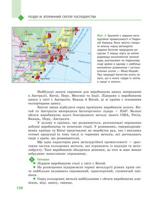 134
Розділ IІІ. Вторинний сектор господарства
Найбільші запаси сировини для виробництва цинку зосереджені
в  Австралії, Китаї, Перу, Мексиці та Індії. Лідерами з  виробництва
цинку у  світі є  Австралія, Канада й  Китай, ці  ж країни є  основними
експортерами цинку.
Значні зміни відбулися серед провідних виробників золота. Ки-
тай та Австралія випередили багаторічного лідера  — ПАР. Великі
обсяги виробництва цього благородного металу мають США, Росія,
Канада, Перу, Австралія.
У цілому в  країнах, що розвиваються, розташовані переважно
добувні виробництва та початкові стадії. У  розвинених, середньорозви-
нених країнах та Китаї представлені як видобуток руд, так і  виплавка
готової продукції (у тому числі із чорнових металів, які доставляють
сюди з  країн, що розвиваються).
Ще одна характерна риса металургійної промисловості  — зрос-
тання частки кольорових металів, які отримують із відходів та мета-
лобрухту. Таке виробництво обходиться дешевше, до того  ж воно менше
забруднює навколишнє середовище.
!	 Головне
‹‹ Лідером виробництва сталі у  світі є  Китай.
‹‹ На розміщення підприємств чорної металургії різних країн сві-
ту найбільше впливають сировинний, транспортний, споживчий чин-
ники.
‹‹ Серед кольорових металів найбільшими є обсяги виробництва алю-
мінію, міді, цинку, свинцю.
Гоянія
Кампу-Гранді
Порту-Алегрі
Куритіба
Гібралтар
Мал. 3. Бразилія є  лідером мета­
лургійної промисловості в  Півден­
ній Америці. Вона змогла створи­
ти власну чорну металургію
завдяки багатим природним ре­
сурсам. У  першу чергу це великі
родовища високоякісної залізної
руди, розташовані на південному
сході країни в  одному з  найбільш
економічно розвинених і  густона­
селених штатів  — Мінас-Жерайс.
Про природні багатства штату ка­
жуть, що в  нього «груди із заліза,
а  серце із золота».
 