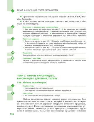 136
Розділ IІІ. Вторинний сектор господарства
‹‹ Провідними виробниками кольорових металів є Китай, США, Япо-
нія, Австралія.
‹‹ У світі зростає частка кольорових металів, які отримують із від-
ходів та металобрухту.
Запитання та завдання для самоперевірки
1. Яких змін зазнала географія чорної металургії?  2. Що характерно для географії
чорної металургії Західної Європи?  3. Використовуючи карти атласу, розкажіть про
географію виробництва алюмінію.  4.  Визначте спільні й  відмінні риси в  географії
видобутку мідної руди та виробництві рафінованої міді. Чим їх можна пояснити?
Практичні завдання
1.	Визначте за картою на мал. 1 (с. 132) країни з найбільшим виробництвом ста­
лі на одну особу. Доведіть, що серед найбільших виробників сталі є країни, які
не мають значних обсягів видобутку залізної руди.
2.	Визначте за картою на мал.  4 (с.  135) країни з найбільшим виробництвом ко­
льорових металів на одну особу (у  дол. США). Поясніть цей факт.
Поміркуйте
Чим пояснюється небачене зростання виробництва сталі в  Китаї?
Працюємо самостійно
З’ясуйте, із якою метою золото використовують у  промисловості. Завдяки яким
властивостям цього благородного металу це можливо?
ТЕМА 3. ХІМІЧНЕ ВИРОБНИЦТВО.
ВИРОБНИЦТВО ДЕРЕВИНИ, ПАПЕРУ
§ 26.	 Хімічне виробництво
Ви дізнаєтесь:
ŠŠ про складові хімічної промисловості
ŠŠ про значення та чинники розміщення хімічних виробництв
Пригадайте:
ŠŠ які хімічні засоби використовуються в  побуті
Хімічне виробництво сприяє розвитку всього господарства. Для
промисловості воно постачає сучасні, недорогі й  високоякісні матеріа-
ли, які замінюють метали, деревину, натуральні тканини та продукцію,
вироблену з  них. Розвиток сільського господарства неможливий без мі-
неральних добрив і  пестицидів (хімічні препарати для боротьби з  бур’я­
нами й  шкідниками). Населення використовує продукцію побутової
 