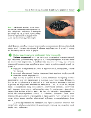 137
Тема 3. Хімічне виробництво. Виробництво деревини, паперу
хімії (миючі засоби, пральні порошки), фармацевтики (ліки, вітаміни),
парфумерії (креми, лосьйони). У  різних виробництвах і  в побуті широ-
ко застосовуються лаки й  фарби.
1	 Хімічні виробництва та особливості їхніх технологій.
Хімічна промисловість  — це складова переробної промисловості,
що виробляє різноманітну продукцію, використовуючи хімічні мето-
ди переробки сировини. Її особливість полягає в  тому, що сучасні
технології дозволяють виробляти продукцію з найрізноманітнішої си-
ровини:
‹‹ нерудної мінеральної (калійна й  кухонна солі, фосфорити, апати-
ти, сірка);
‹‹ паливної мінеральної (нафта, природний газ, вугілля, торф, сланці);
‹‹ відходів інших виробництв.
При цьому з  одного й  того самого вихідного матеріалу можна
виготовити хімічну продукцію з  різними властивостями. Більшість
із них не зустрічається в  природі, а  ті, що існують, коштують значно
дорожче за вироблені хімічними методами. Так, шляхом полімери-
зації з  природного газу виробляють синтетичні волокна, синтетич-
ний каучук, пластмаси, шкірозамінники. Із полімерних матеріалів
отримують навіть асфальт (мал.  1). Він не потребує розігрівання та
може використовуватися навіть за складних погодних умов. Інші
технології дозволяють отримувати з  природного газу органічні кис-
лоти, ліки, миючі засоби, мінеральні добрива, отрутохімікати, барв-
ники.
Хімічна промисловість складається з гірничохімічної, основної (не-
органічної) хімії, промисловості органічного синтезу та переробки полі-
мерів (див. таблицю).
Мал. 1. «Холодний асфальт»  — це готова
до використання мінерально-органічна су­
міш. Працювати з  нею можна за температу­
ри повітря від –15  до +35 °С. Суміш уклада­
ється та утрамбовується; відразу після
цього відновлюється рух транспорту.
 