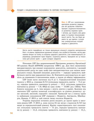 14
Розділ І. Національна економіка та  світове господарство
Якість життя передбачає не тільки врахування кількості спожитих матеріальних
благ, а й рівень задоволення духовних потреб, стан особистої безпеки, частку дер­
жавних витрат на освіту та охорону здоров’я, довголіття, стан навколишнього се­
редовища, дотримання прав людини, соціальну рівність. Урахувати всі ці показ­
ники для різних країн  — дуже складне завдання.
Показник ІЛР був запропонований Програмою розвитку Організації
Об’єднаних Націй (ПРООН) наприкінці 1980-х рр. Для його визначення
використовують три основні компоненти: довголіття, освіченість і валовий
національний дохід на одну особу (він використовується для оцінки мате-
ріального стану). Базовий показник довголіття — середня тривалість май-
бутнього життя при народженні (мал. 2). Освіченість розглядається як здат-
ність до отримання й накопичення знань, а також до обміну інформацією.
ІЛР може мати значення від 0  до 1. Середньосвітовий показник
індексу у 2015 р. становив 0,711 (очікувана тривалість життя — 71,5 ро-
ку, середня тривалість навчання (у роках)  — 12,2, очікувана тривалість
навчання (у роках)  — 7,9, ВНД на одну особу  — 14 301  дол. США). Чим
ближче показник до 1, тим вищою є  якість життя в  країні. Залежно від
значення ІЛР країни зазвичай класифікують за рівнем розвитку: ду-
же високий, високий, середній і  низький. Тривалий час у  списку країн
із найвищим показником ІЛР лідерами є  Норвегія, Австралія, Швейца-
рія, Канада. У  2015  р. цей список знову очолила Норвегія.
Україна впродовж останніх років входить до групи країн із висо-
ким рівнем ІЛР. У 2015 р. вона посіла 81-ше місце з індексом 0,747 (це
вище за середньосвітовий рівень). Країну характеризують такі показни-
ки: очікувана тривалість життя  — 71  рік, середня тривалість навчан-
ня (у роках)  — 11,3, очікувана тривалість навчання (у роках)  — 15,1,
Мал. 2. ІЛР не є  всеосяжним
критерієм розвитку людини,
але він дозволяє побачити
прогрес соціально-економічно­
го розвитку окремих країн
і  зв’язки, що існують між дохо­
дами та іншими показниками
якості життя. Так, він бере до
уваги те, що однією з  основ­
них універсальних потреб
людини є  довголіття.
 
