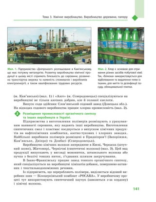 141
Тема 3. Хімічне виробництво. Виробництво деревини, паперу
(м. Кам’янське) (мал. 1) і «Азот» (м. Сєверодонецьк) спеціалізуються на
виробництві не тільки азотних добрив, але й  соляної кислоти.
Випуск соди здійснює Слов’янський содовий завод (Донецька обл.).
На відходах содового виробництва працює хлорна промисловість (мал. 2).
2	 Розміщення промисловості органічного синтезу
та інших виробництв в  Україні.
Підприємства з виготовлення полімерів розміщують з урахуван-
ням наявності сировини, яку надають інші виробництва. Виготовлення
синтетичних смол і  пластмас поєднується з  випуском хімічних продук-
тів на нафтохімічних комбінатах, азотно-тукових і  хлорних заводах.
Найбільші виробники полімерів розміщені в  Придніпров’ї (Запоріжжя,
Кам’янське, Дніпро) та Донбасі (Сєверодонецьк).
Виробництво хімічних волокон зосере­джене в Києві, Черкасах (штуч-
ний шовк), Житомирі, Чернігові (синтетичні волокна) (мал. 3). Цей вид
продукції випускають у  вигляді мононитки, штапельного волокна або
пучка з  безлічі тонких ниток, з’єднаних шляхом закручування.
В Івано-Франківську працює завод тонкого органічного синтезу,
який спеціалізується на виробництві хімікатів-добавок, поверхнево-актив-
них і  текстильнодопоміжних речовин.
Із підприємств, що переробляють полімери, виділяється відомий ви-
робник шин — Білоцерківський комбінат «РОСАВА». У виробничому про-
цесі тут використовують синтетичний каучук (завозиться з-за кордону)
і  хімічні волокна.
Мал. 1. Підприємство «Дніпроазот» розташоване в  Кам’янському,
що має потужну металургію. Розвитку виробництва хімічної про­
дукції в  цьому місті сприяють близькість до сировини, розвине­
на транспортна мережа та наявність споживачів і  виробників
електроенергії, а також кваліфікованих трудових ресурсів.
Мал. 2. Хлор є  основою для отри­
мання різних засобів побутової хімії.
Так, «Білизна» використовується для
відбілювання та видалення плям із
тканин, для миття та дезінфекції по­
суду, облицювальної плитки.
 