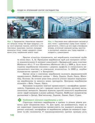 142
Розділ IІІ. Вторинний сектор господарства
Зростає кількість підприємств, які виробляють пластикові труби
та вікна (мал.  4, 5). Провідним виробником труб для напірного питно-
го водопостачання й  напірної каналізації є  Броварський завод пластмас
(Київська обл.). У  селі Калинівка (Київська обл.) у  2008  р. було нала-
годжено виробництво віконних і  дверних профілів зі спеціального ви-
сокоякісного пластику за німецькою технологією. Із 2009  р. подібне
підприємство працює і  в  Запоріжжі.
Значне місце в  хімічному виробництві належить фармацевтичній
промисловості. Найбільші центри  — Київ, Харків, Львів, Одеса, Жито-
мир, Полтава. За останні роки вона досягла успіхів завдяки нарощуван-
ню виробництва та випуску нових препаратів. Центрами виробництва
вітамінів є  Київ, Умань, Одеса.
Важливою складовою хімічної промисловості є лакофарбова промис-
ловість. Сировиною для неї є  природні смоли й  пігменти, рослинні масла,
синтетичні матеріали. Завдяки відносно простій технології виробництво
лаків і фарб поширене в різних районах України. Найбільші підприємства
розташовані в  Дніпрі, Кам’янському, Харкові, Львові, Одесі, Сумах.
3	 Особливості хімічного виробництва у  світі.
Структура хімічного виробництва в  країнах із різним рівнем роз-
витку дуже неоднакова (мал.  7). Для країн, що розвиваються, перш за
все характерні гірничохімічна промисловість (за наявності родовищ ко-
рисних копалин), лакофарбова та виробництво добрив (за наявності сиро-
вини та/або споживача). У  середньорозвинених країнах провідну роль
Мал. 4. Пластикові вікна забезпечують високий рі­
вень тепло- і  шумоізоляції. Серед інших переваг  —
довговічність, стійкість до всіх видів атмосферних
впливів, естетичний зовнішній вигляд, простота
в  експлуатації, невисока ціна. Серед недоліків  —
складність у  ремонтуванні.
Мал. 3. Підприємство «Чернігівське хімволок­
но» випускає понад 100  видів продукції, у  то­
му числі капронові тканини, синтетичні нитки
(текстильні, трикотажні, технічні), поліамідні
мононитки (ліску), товари народного спожи­
вання (сітку, пакувальний шпагат тощо).
 