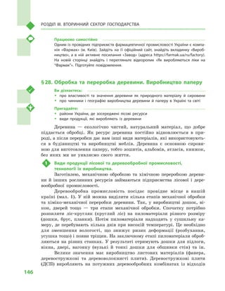 146
Розділ IІІ. Вторинний сектор господарства
Працюємо самостійно
Одним із провідних підприємств фармацевтичної промисловості України є компа­
нія «Фармак» (м.  Київ). Зайдіть на її офіційний сайт, знайдіть вкладинку «Вироб­
ництво», а  в  ній активне посилання «Завод» (адреса https://farmak.ua/ru/factory).
На новій сторінці знайдіть і перегляньте відеоролик «Як виробляються ліки на
“Фармак”». Підготуйте повідомлення.
§ 28.	Обробка та переробка деревини. Виробництво паперу
Ви дізнаєтесь:
ŠŠ про властивості та значення деревини як природного матеріалу й  сировини
ŠŠ про чинники і  географію виробництва деревини й  паперу в  Україні та світі
Пригадайте:
ŠŠ райони України, де зосереджені лісові ресурси
ŠŠ види продукції, які виробляють із деревини
Деревина  — екологічно чистий, натуральний матеріал, що добре
піддається обробці. Як ресурс деревина постійно відновлюється в  при-
роді, а після переробки дає нам інші види матеріалів, які використовують-
ся в  будівництві та виробництві меблів. Деревина є  основною сирови-
ною для виготовлення паперу, тобто зошитів, альбомів, атласів, книжок,
без яких ми не уявляємо свого життя.
1	 Види продукції лісової та деревообробної промисловості,
технології їх виробництва.
Заготівлею, механічною обробкою та хімічною переробкою дереви-
ни й  інших рослинних ресурсів займаються підприємства лісової і  дере-
вообробної промисловості.
Деревообробна промисловість посідає провідне місце в  нашій
країні (мал.  1). У  ній можна виділити кілька етапів механічної обробки
та хіміко-механічної переробки деревини. Так, у  виробництві дошок, ві-
кон, дверей тощо  — три етапи механічної обробки. Спочатку потрібно
розпиляти ліс-кругляк (круглий ліс) на пиломатеріали різного розміру
(дошки, брус, планки). Потім пиломатеріали надходять у  сушильну ка-
меру, де перебувають кілька днів при високій температурі. Це необхідно
для зменшення вологості, що знижує ризик деформації (розбухання,
усушка тощо) і появи тріщин. На заключному етапі пиломатеріали оброб­
ляються на різних станках. У  результаті отримують дошки для підлоги,
вікна, двері, вагонку (вузькі й  тонкі дошки для обшивки стін) та ін.
Велике значення має виробництво листових матеріалів (фанера,
деревостружкові та деревоволокнисті плити). Деревостружкові плити
(ДСП) виробляють на потужних деревообробних комбінатах із відходів
 