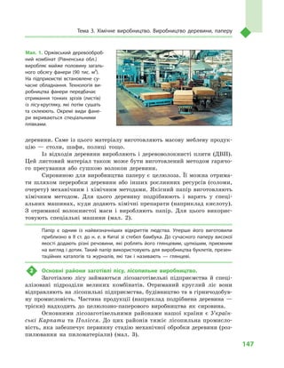 147
Тема 3. Хімічне виробництво. Виробництво деревини, паперу
деревини. Саме із цього матеріалу виготовляють масову меблеву продук-
цію  — столи, шафи, полиці тощо.
Із відходів деревини виробляють і  деревоволокнисті плити (ДВП).
Цей листовий матеріал також може бути виготовлений методом гарячо-
го пресування або сушкою волокон деревини.
Сировиною для виробництва паперу є целюлоза. Її можна отрима-
ти шляхом переробки деревини або інших рослинних ресурсів (соломи,
очерету) механічним і  хімічним методами. Якісний папір виготовляють
хімічним методом. Для цього деревину подрібнюють і  варять у  спеці-
альних машинах, куди додають хімічні препарати (наприклад кислоту).
З  отриманої волокнистої маси і  виробляють папір. Для цього викорис-
товують спеціальні машини (мал.  2).
Папір є  одним із найвизначніших відкриттів людства. Уперше його виготовили
приблизно в II ст. до н. е. в Китаї зі стебел бамбука. До сучасного паперу високої
якості додають різні речовини, які роблять його глянцевим, цупкішим, приємним
на вигляд і дотик. Такий папір використовують для виробництва буклетів, презен­
таційних каталогів та журналів, які так і  називають  — глянцеві.
2	 Основні райони заготівлі лісу, лісопильне виробництво.
Заготівлею лісу займаються лісозаготівельні підприємства й  спеці-
алізовані підрозділи великих комбінатів. Отриманий круглий ліс вони
відправляють на лісопильні підприємства, будівництво та в гірничодобув-
ну промисловість. Частина продукції (наприклад подрібнена деревина  —
тріски) надходить до целюлозно-паперового виробництва як сировина.
Основними лісозаготівельними районами нашої країни є  Україн-
ські Карпати та Полісся. До цих районів тяжіє лісопильна промисло-
вість, яка забезпечує первинну стадію механічної обробки деревини (роз-
пилювання на пиломатеріали) (мал.  3).
Мал. 1. Оржівський деревооброб­
ний комбінат (Рівненська обл.)
виробляє майже половину загаль­
ного обсягу фанери (90  тис. м³).
На підприємстві встановлене су­
часне обладнання. Технологія ви­
робництва фанери передбачає
отримання тонких зрізів (листів)
із лісу-кругляку, які потім сушать
та склеюють. Окремі види фане­
ри вкриваються спеціальними
плівками.
 