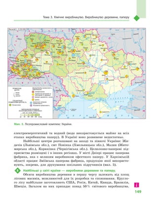 149
Тема 3. Хімічне виробництво. Виробництво деревини, паперу
електроенергетичний та водний (вода використовується майже на всіх
етапах виробництва паперу). В  Україні воно розвинене недостатньо.
Найбільші центри розташовані на заході та півночі України: Жи-
дачів (Львівська обл.), смт Понінка (Хмельницька обл.), Малин (Жито-
мирська обл.), Корюківка (Чернігівська обл.). Целюлозно-паперові під-
приємства розміщені і в інших регіонах. У місті Дніпрі працює паперова
фабрика, яка є  великим виробником офсетного паперу. У  Харківській
області працює Зміївська паперова фабрика, продукцію якої використо-
вують, зокрема, для друкування шкільних підручників (мал.  5).
5	 Найбільші у  світі країни  — виробники деревини та паперу.
Обсяги виробництва деревини в  першу чергу залежать від площ
лісових масивів, можливостей для їх розробки та споживання. Кругло-
го лісу найбільше заготовляють США, Росія, Китай, Канада, Бразилія,
Швеція. Загалом на них припадає понад 50 % світового виробництва.
Масштаб 1 : 9 250 000
Дніпро
Кропивницький
Олешки
Масштаб 1 : 9 250 000
Мал. 3. Лісопромисловий комплекс України.
 