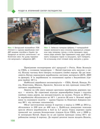 150
Розділ IІІ. Вторинний сектор господарства
Провідними експортерами цієї продукції є  Росія, Нова Зеландія
та США, а  головним імпортером  — Китай (третина всіх закупок у  сві-
ті). Більшу частину його імпорту складають хвойні породи. Це дає мож-
ливість Китаю нарощувати виробництво листових матеріалів (ДСП, ДВП
та фанери). У  їх виробництві та споживанні країна є  безумовним ліде-
ром (майже 50 %).
Найбільші виробники пиломатеріалів — США, Китай, Канада, Ро-
сія, Німеччина, Швеція, Бразилія. Загалом на них припадає понад 60 %
світового виробництва.
Звертає на себе увагу швидке зростання виробництва деревних гра-
нул  — пелетів. Це спресовані відходи деревообробки (тирса і  стружка
хвойних порід дерев), що використовують як паливо. Тільки за 2014  р.
їх виробництво збільшилося на 16 % і досягло 26 млн т. Основні вироб-
ники та споживачі пелетів  — країни Європи та Північної Америки (по-
над 90 % від світових показників).
Обсяг виготовлення паперу й картону в період із 1990 до 2014 р.
збільшився із 239  млн до 400  млн т. Найбільш швидкими темпами
зросли обсяги виробництва в  Азії (у 2,7  разу). Серед окремих країн
тривалий час єдиним безперечним лідером були США, але у  2008  р.
їх випередив Китай. Зараз на ці дві країни припадає понад 40 % ви-
робництва паперу й картону. До першої десятки також входять Японія,
Мал. 4. Вигодський лісокомбінат (ТОВ
«Уніплит») є  єдиним виробником плит
ДВП мокрим способом в  Україні. Ця
продукція не містить синтетичних і  не­
безпечних смол. На цьому підприєм­
стві випускають і  забарвлені ДВП.
Мал. 5. Зміївська паперова фабрика. У  папероробній
машині волокниста маса спочатку відливається, утворю­
ючи сиру паперову стрічку, а  потім проходить через
кілька рядів валиків. Одні віджимають воду, другі обігрі­
вають ізсередини парою та висушують, треті полірують.
На останньому етапі готовий папір змотують у  рулон.
 