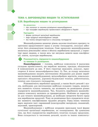152
Розділ IІІ. Вторинний сектор господарства
ТЕМА 4. ВИРОБНИЦТВО МАШИН ТА УСТАТКУВАННЯ
§ 29.	Виробництво машин та устаткування
Ви дізнаєтесь:
ŠŠ про значення та чинники розміщення машинобудування
ŠŠ про географію виробництва промислового обладнання в  Україні
Пригадайте:
ŠŠ форми суспільної організації виробництва
ŠŠ види продукції машинобудівних заводів
ŠŠ яка техніка використовується в  сільському господарстві
Машинобудування визначає рівень науково-технічного прогресу та
зростання продуктивності праці в  усьому господарстві, оскільки забез-
печує його різноманітною технікою. Саме продукція машинобудування
визначила революційні зміни в обсягах виробництва продукції, у харак-
тері праці людини, а  також весь час висувала вимоги щодо кваліфіка-
ції, освіти, культури виробництва.
1	 Різноманітність підприємств машинобудування
та чинники їх розміщення.
Машинобудування  — головна, найбільш комплексна й  наукоємна
складова промисловості, що виробляє машини, прилади, обладнання
й  комплектуючі до них. У  його структурі виділяють загальне, тран-
спортне й  точне машинобудування (мал.  1). Так, до складу загального
машинобудування входить виготовлення обладнання для різних вироб-
ництв (важке машинобудування), металообробних верстатів, ковальсько-
пресового обладнання, дорожньо-будівельної техніки, робототехніки,
техніки для сільського господарства.
Різноманітність виробленої продукції, а також безліч деталей і вуз-
лів, необхідних для виготовлення найбільш складних товарів, визнача-
ють наявність кількох чинників, що впливають на розміщення різних
підприємств машинобудування. Так, більшість виробництв машинобу-
дівного комплексу належить до працересурсних. Особливо це характер-
но для точного машинобудування, де необхідно витратити багато праці
для виробництва продукції. Тому на розміщення його підприємств впли-
ває наявність кваліфікованих трудових ресурсів. Серед інших чинників
варто виділити такі: сировинний (конструкційні матеріали), споживчий,
науковий, транспортний.
Машинобудування є  найбільш яскравим прикладом такої форми
суспільної організації виробництва, як кооперування. Це зумовлено
тим, що його підприємства виробляють технічно складну продукцію.
Вона складається із  численних деталей, вузлів та інших комплекту-
 