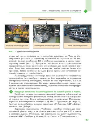 153
Тема 4. Виробництво машин та устаткування
ючих, які часто різняться за технологією виробництва. Так, за під-
рахунками фахівців, у  сучасному автомобілі налічується до 30  тис.
деталей, із яких приблизно 300 є особливо важливими в цьому транс­
портному засобі (мал.  2). Зрозуміло, що жодне, навіть дуже потужне
підприємство, не може виготовити все необхідне для такої складної тех-
ніки. Тому воно кооперується з десятками, навіть сотнями інших під-
приємств. Звідси випливає ще одна форма суспільної організації ма-
шинобудування  — спеціалізація.
Машинобудування забезпечує технікою паливну та енергетичну
промисловість (від видобутку палива до його переробки та отримання
електричної енергії), металургію, хімічне та інші виробництва, сільське
й  комунальне господарство. Загальне машинобудування характери-
зується значним споживанням металу, відносно невисокою працересурс-
ністю, а  також енергоємністю.
2	 Продукція загального машинобудування та основні центри в  Україні.
Найбільші центри загального машинобудування орієнтовані на
конструкційні матеріали (насамперед сталь), споживача та кваліфікова-
ні трудові ресурси. Серед найважливіших підприємств: Новокрама-
торський машинобудівний завод (мал. 3), ПАТ «Турбоатом» (м. Харків),
Сумське машинобудівне науково-виробниче об’єднання, ПАТ «Дніпро-
важмаш» (м.  Дніпро).
Харківське підприємство «Турбоатом» виробляє турбіни для елек-
тростанцій різного типу, а  за обсягом поставок турбін для АЕС є  одним
зі світових лідерів. Турбінами, що виготовлені на цьому підприємстві,
оснащені АЕС «Ловійса» у  Фінляндії та «Пакш» в  Угорщині (мал.  4).
Мал. 1. Структура машинобудування.
Машинобудування
Загальне машинобудування Транспортне машинобудування Точне машинобудування
 