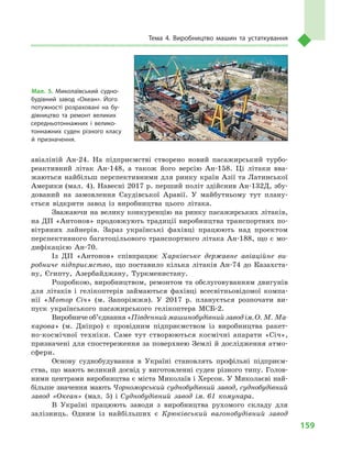 159
Тема 4. Виробництво машин та устаткування
авіаліній Ан-24. На підприємстві створено новий пасажирський турбо-
реактивний літак Ан-148, а  також його версію Ан-158. Ці літаки вва-
жаються найбільш перспективними для ринку країн Азії та Латинської
Америки (мал. 4). Навесні 2017 р. перший політ здійснив Ан-132Д, збу-
дований на замовлення Саудівської Аравії. У майбутньому тут плану-
ється відкрити завод із виробництва цього літака.
Зважаючи на велику конкуренцію на ринку пасажирських літаків,
на ДП «Антонов» продовжують традиції виробництва транспортних по-
вітряних лайнерів. Зараз українські фахівці працюють над проектом
перспективного багатоцільового транспортного літака Ан-188, що є  мо-
дифікацією Ан-70.
Із ДП «Антонов» співпрацює Харківське державне авіаційне ви-
робниче підприємство, що поставило кілька літаків Ан-74  до Казахста-
ну, Єгипту, Азербайджану, Туркменистану.
Розробкою, виробництвом, ремонтом та обслуговуванням двигунів
для літаків і  гелікоптерів займаються фахівці всесвітньовідомої компа-
нії «Мотор Січ» (м.  Запоріжжя). У  2017  р. планується розпочати ви-
пуск українського пасажирського гелікоптера МСБ-2.
Виробниче об’єднання «Південний машинобудівний завод ім. О. М. Ма-
карова» (м.  Дніпро) є  провідним підприємством із виробництва ракет-
но-космічної техніки. Саме тут створюються космічні апарати «Січ»,
призначені для спостереження за поверхнею Землі й дослідження атмо­
сфери.
Основу суднобудування в  Україні становлять профільні підприєм-
ства, що мають великий досвід у виготовленні суден різного типу. Голов­
ними центрами виробництва є міста Миколаїв і Херсон. У Миколаєві най-
більше значення мають Чорноморський суднобудівний завод, суднобудівний
завод «Океан» (мал.  5) і  Суднобудівний завод ім. 61  комунара.
В Україні працюють заводи з  виробництва рухомого складу для
залізниць. Одним із найбільших є  Крюківський вагонобудівний завод
Мал. 5. Миколаївський судно­
будівний завод «Океан». Його
потужності розраховані на бу­
дівництво та ремонт великих
середньотоннажних і велико­
тоннажних суден різного класу
й призначення.
 
