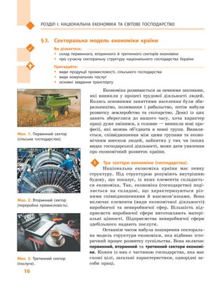 16
Розділ І. Національна економіка та  світове господарство
§ 3.	 Секторальна модель економіки країни
Ви дізнаєтесь:
ŠŠ склад первинного, вторинного й  третинного секторів економіки
ŠŠ про сучасну секторальну структуру національного господарства України
Пригадайте:
ŠŠ види продукції промисловості, сільського господарства
ŠŠ види комунальних послуг
ŠŠ основні завдання транспорту
Економіка розвивається за певними законами,
які виникли у  процесі трудової діяльності людей.
Колись основними заняттями населення були зби-
ральництво, полювання і  рибальство, потім набули
розвитку землеробство та скотарство. Деякі із  цих
занять збереглися до нашого часу, хоча характер
праці дуже змінився, а головне — виникли нові про-
фесії, які можна об’єднати в  певні групи. Виявля-
ється, співвідношення між цими групами та еконо-
мічним внеском людей, зайнятих у  тих чи інших
видах господарської діяльності, може дати уявлення
про економічний розвиток країни.
1	 Три сектори економіки (господарства).
Національна економіка країни має певну
структуру. Під структурою розуміють внутрішню
будову, що показує, із яких елементів складаєть-
ся економіка. Так, економіка (господарство) поді-
ляється на складові, що характеризуються різ-
ними співвідношеннями й  взаємо­зв’язками. Вона
включає елементи (види економічної діяльності)
виробничої та невиробничої сфер. Більшість під-
приємств виробничої сфери виготовляють матері-
альні цінності. Підприємства невиробничої сфери
здебільшого надають послуги.
Останнім часом набула поширення сектораль-
на модель структури економіки, яка відбиває істо-
ричний процес розвитку суспільства. Вона включає
первинний, вторинний та третинний сектори економі-
ки. Кожен із них є частиною господарства, яка має
схожі цілі, загальні характеристики, однорідні за-
соби праці.
Мал. 1. Первинний сектор
(сільське господарство).
Мал. 2. Вторинний сектор
(переробна промисловість).
Мал. 3. Третинний сектор
(послуги).
 