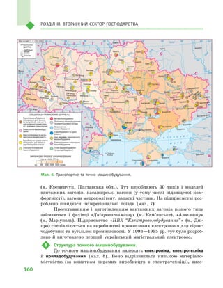 160
Розділ IІІ. Вторинний сектор господарства
(м.  Кременчук, Полтавська обл.). Тут виробляють 30  типів і  моделей
вантажних вагонів, пасажирські вагони (у тому числі підвищеної ком-
фортності), вагони метрополітену, запасні частини. На підприємстві роз-
роблено швидкісні міжрегіональні поїзди (мал.  7).
Проектуванням і  виготовленням вантажних вагонів різного типу
займаються і  фахівці «Дніпровагонмашу» (м.  Кам’янське), «Азовмашу»
(м.  Маріуполь). Підприємство «НВК “Електровозобудування”» (м.  Дні-
про) спеціалізується на виробництві промислових електровозів для гірни-
чодобувної та вугільної промисловості. У 1993—1995 рр. тут було розроб­
лено й  виготовлено перший український магістральний електровоз.
3	 Структура точного машинобудування.
До точного машинобудування належать електроніка, електротехніка
й  приладобудування (мал.  8). Воно відрізняється низькою матеріало-
місткістю (за винятком окремих виробництв в  електротехніці), висо-
Кропивницький
Чорноморськ
Кам’янське Дніпро
Сєверодонецьк
Кипуче
Кадіївка
Покров
Хрустальний
Масштаб 1 : 9 250 000
(грн на 1 особу, 2014 р.)
ВИРОБНИЦТВО ПРОДУКЦІЇ МАШИНОБУДУВАННЯ
Мал. 6. Транспортне та точне машинобудування.
 
