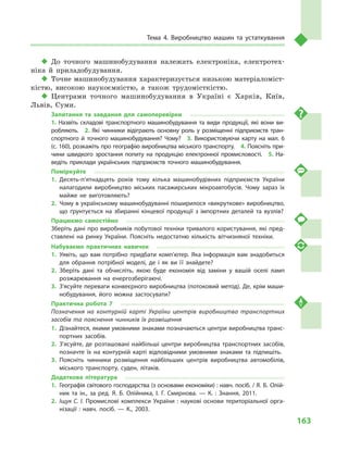 163
Тема 4. Виробництво машин та устаткування
‹‹ До точного машинобудування належать електроніка, електротех-
ніка й  приладобудування.
‹‹ Точне машинобудування характеризується низькою матеріаломіст-
кістю, високою наукоємністю, а  також трудомісткістю.
‹‹ Центрами точного машинобудування в  Україні є  Харків, Київ,
Львів, Суми.
Запитання та завдання для самоперевірки
1.  Назвіть складові транспортного машинобудування та види продукції, які вони ви­
робляють.  2.  Які чинники відіграють основну роль у  розміщенні підприємств тран­
спортного й  точного машинобудування? Чому?  3.  Використовуючи карту на мал.  6
(с. 160), розкажіть про географію виробництва міського транспорту.  4. Поясніть при­
чини швидкого зростання попиту на продукцію електронної промисловості.  5.  На­
ведіть приклади українських підприємств точного машинобудування.
Поміркуйте
1.	Десять-п’ятнадцять років тому кілька машинобудівних підприємств України
налагодили виробництво міських пасажирських мікроавтобусів. Чому зараз їх
майже не виготовляють?
2.	 Чому в українському машинобудуванні поширилося «викруткове» виробництво,
що ґрунтується на збиранні кінцевої продукції з  імпортних деталей та вузлів?
Працюємо самостійно
Зберіть дані про виробників побутової техніки тривалого користування, які пред­
ставлені на ринку України. Поясніть недостатню кількість вітчизняної техніки.
Набуваємо практичних навичок
1.	Уявіть, що вам потрібно придбати комп’ютер. Яка інформація вам знадобиться
для обрання потрібної моделі, де і  як ви її знайдете?
2.	Зберіть дані та обчисліть, якою буде економія від заміни у  вашій оселі ламп
розжарювання на енергозберігаючі.
3.	 З’ясуйте переваги конвеєрного виробництва (потоковий метод). Де, крім маши­
нобудування, його можна застосувати?
Практична робота 7
Позначення на контурній карті України центрів виробництва транспортних
засобів та пояснення чинників їх розміщення
1.	 Дізнайтеся, якими умовними знаками позначаються центри виробництва транс­
портних засобів.
2.	З’ясуйте, де розташовані найбільші центри виробництва транспортних засобів,
позначте їх на контурній карті відповідними умовними знаками та підпишіть.
3.	Поясніть чинники розміщення найбільших центрів виробництва автомобілів,
міського транспорту, суден, літаків.
Додаткова література
1.	 Географія світового господарства (з основами економіки) : навч. посіб. / Я. Б. Олій­
ник та ін., за ред. Я. Б. Олійника, І. Г. Смирнова.  — К. : Знання, 2011.
2.	 Іщук С. І. Промислові комплекси України : наукові основи територіальної орга­
нізації : навч. посіб.  — К., 2003.
 