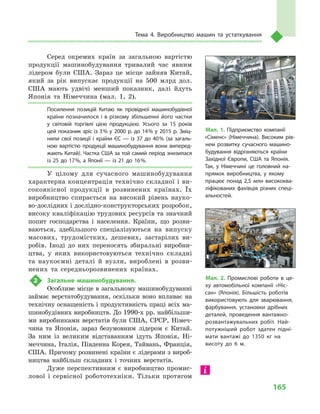 165
Тема 4. Виробництво машин та устаткування
Серед окремих країн за загальною вартістю
продукції машинобудування тривалий час явним
лідером були США. Зараз це місце зайняв Китай,
який за рік випускає продукції на 500  млрд дол.
США мають удвічі менший показник, далі йдуть
Японія та Німеччина (мал.  1, 2).
Посилення позицій Китаю як провідної машинобудівної
країни позначилося і  в різкому збільшенні його частки
у  світовій торгівлі цією продукцією. Усього за 15  років
цей показник зріс із 3 % у  2000  р. до 14 % у  2015  р. Зміц­
нили свої позиції і  країни ЄС  — із 37  до 40 % (за загаль­
ною вартістю продукції машинобудування вони виперед­
жають Китай). Частка США за той самий період знизилася
із 25 до 17 %, а Японії — із 21 до 16 %.
У цілому для сучасного машинобудування
характерна концентрація технічно складної і ви-
сокоякісної продукції в  розвинених країнах. Їх
виробництво спирається на високий рівень науко-
во-дослідних і дослідно-конструкторських розробок,
високу кваліфікацію трудових ресурсів та значний
попит господарства і  населення. Країни, що розви-
ваються, здебільшого спеціалізуються на випуску
масових, трудомістких, дешевих, застарілих ви-
робів. Іноді до них переносять збиральні виробни-
цтва, у  яких використовуються технічно складні
та наукоємні деталі й  вузли, вироблені в  розви-
нених та середньорозвинених країнах.
2	 Загальне машинобудування.
Особливе місце в загальному машинобудуванні
займає верстатобудування, оскільки воно впливає на
технічну оснащеність і продуктивність праці всіх ма-
шинобудівних виробництв. До 1990-х рр. найбільши-
ми виробниками верстатів були США, СРСР, Німеч-
чина та Японія, зараз безумовним лідером є  Китай.
За ним із великим відставанням ідуть Японія, Ні-
меччина, Італія, Південна Корея, Тайвань, Франція,
США. Причому розвинені країни є лідерами з вироб-
ництва найбільш складних і  точних верстатів.
Дуже перспективним є  виробництво промис-
лової і  сервісної робототехніки. Тільки протягом
Мал. 2. Промислові роботи в  це­
ху автомобільної компанії «Ніс­
сан» (Японія). Більшість роботів
використовують для зварювання,
фарбування, установки дрібних
деталей, проведення вантажно-
розвантажувальних робіт. Най­
потужніший робот здатен підні­
мати вантажі до 1350  кг на
висоту до 6  м.
Мал. 1. Підприємство компанії
«Сіменс» (Німеччина). Високим рів­
нем розвитку сучасного машино­
будування відрізняються країни
Західної Європи, США та Японія.
Так, у Німеччині це головний на­
прямок виробництва, у якому
працює понад 2,5 млн висококва­
ліфікованих фахівців різних спеці­
альностей.
 