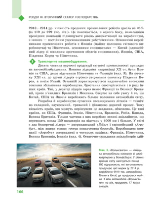 166
Розділ IІІ. Вторинний сектор господарства
2013—2014 рр. кількість проданих промислових роботів зросла на 28 %
(із 179  до 229  тис. шт.). Це пояснюється, з  одного боку, намаганням
провідних компаній підвищувати рівень автоматизації на виробництві,
з іншого — постійним удосконаленням робототехніки. Основними вироб-
никами промислових роботів є  Японія (майже половина світового ви-
робництва) та Німеччина, основними споживачами  — Китай (одноосіб-
ний лідер зі швидким зростанням обсягів споживання), Японія, США,
Південна Корея та Німеччина.
3	 Транспортне машинобудування.
Десята частина вартості продукції світової промисловості припадає
на автомобілебудування. Явними лідерами наприкінці XX ст. були Япо-
нія та США, дещо відставали Німеччина та Франція (мал.  3). На почат-
ку XXI ст. до групи лідерів стрімко увірвалися спочатку Південна Ко-
рея, а  потім Китай. Останній характеризується надзвичайно високими
темпами збільшення виробництва. Зростання спостерігається і  в  ряді ін-
ших країн. Так, у десятці лідерів зараз немає Франції та Великої Брита-
нії, проте з’явилися Бразилія і  Мексика. Звертає на себе увагу й  те, що
Китай, США та Японія виробляють більше половини автомобілів світу.
Розробка й  виробництво сучасних пасажирських літаків  — техніч-
но складний, наукоємний, тривалий і  фінансово дорогий процес. Тому
кількість країн, що можуть вирішувати це завдання, обмежена. Це такі
країни, як США, Франція, Італія, Німеччина, Бразилія, Росія, Канада,
Велика Британія. Тільки частина з них виробляє великі авіалайнери, що
перевозять понад 150  пасажирів на відстань у  4000  км і  більше. У  світі
є  два безперечні лідери  — американський «Боїнг» і  європейський «Аеро-
бус», між якими триває гостра конкурентна боротьба. Виробництва ком-
панії «Аеробус» зосереджені в  чотирьох країнах: Франція, Німеччина,
Велика Британія, Іспанія (мал. 4). Остаточне складання авіалайнерів здій-
Мал. 3. «Фольксваген»  — німець­
ка автомобільна компанія зі штаб-
квартирою у  Вольфсбурзі. У  різних
країнах світу налічується понад
100  підприємств, які виготовляють
продукцію цієї марки (у 2014  р.
вироблено 9919  тис. автомобілів).
Тільки в  Китаї, де продається май­
же 3  млн автомобілів «Фольксва­
ген» на рік, працюють 17  таких
заводів.
 