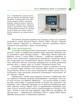 169
Тема 4. Виробництво машин та устаткування
Основними центрами виробництва рухомого складу для залізниць
вважаються країни Західної Європи, Китай, США і  Японія. Європей-
ським лідером є  Франція, де компанією «Алстом» розроблено високо­
швидкісні електропоїзди з  двома локомотивами.
4	 Точне машинобудування.
У  світовій електротехнічній промисловості склалася спеціалізація
регіонів і країн на виробництві окремих видів продукції. Невелика гру-
па розвинених країн Західної Європи  — Німеччина, Велика Британія,
Франція, Італія, а  також США та Японія  — найбільші виробники до-
рогого, часто унікального промислового обладнання, наприклад потуж-
них генераторів для електростанцій. Випуск масової продукції, у  тому
числі побутової техніки, поступово переміщується до менш розвинених
регіонів світу, у  першу чергу до Східної і  Південно-Східної Азії.
Географія електронної промисловості також складалася поступо-
во. Спочатку перші позиції в  ній зайняли США, Японія та країни За-
хідної Європи. Потім до цієї групи приєдналися окремі країни Азії, де
електроніка стала важливим напрямком міжнародної спеціалізації. За-
раз лідером є  Китай.
Змінювались і основні види продукції. Спочатку в найбільших обся-
гах виробляли побутову апаратуру (радіоприймачі, телевізори), потім різ-
ні види техніки для обробки інформації  — від калькуляторів до персо-
нальних комп’ютерів і  суперкомп’ютерів. В  останні два десятиліття світ
переживає «бум» мобільних пристроїв, які за обсягами виробництва витіс-
нили побутову техніку. Перше місце за виробництвом смартфонів упро-
довж кількох останніх років посідає південнокорейська компанія «Сам-
сунг». Тільки за один рік вона виробляє понад 300  млн смартфонів. На
другому місці  — американська корпорація «Еппл», відома своїми іннова-
ційними технологіями та вишуканим дизайном.
Мал. 7. Виробництво сучасних комп’ю­
терів має коротку, але бурхливу історію.
Основними її результатами стало збіль­
шення швидкості роботи, зменшення
розмірів, зниження вартості, розвиток
програмного забезпечення і  спрощення
процесу користування. Перші електрон­
но-обчислювальні машини, які з’яви­лися
понад 70  років тому, являли собою гі­
гантські комплекси, що займали великі
кімнати.
 