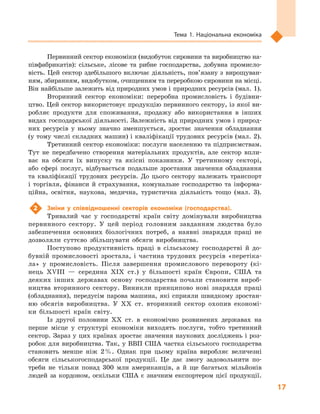 17
Тема 1. Національна економіка
Первинний сектор економіки (видобуток сировини та виробництво на-
півфабрикатів): сільське, лісове та рибне господарства, добувна промисло-
вість. Цей сектор здебільшого включає діяльність, пов’язану з  вирощуван-
ням, збиранням, видобутком, очищенням та переробкою сировини на місці.
Він найбільше залежить від природних умов і природних ресурсів (мал. 1).
Вторинний сектор економіки: переробна промисловість і  будівни-
цтво. Цей сектор використовує продукцію первинного сектору, із якої ви-
робляє продукти для споживання, продажу або використання в  інших
видах господарської діяльності. Залежність від природних умов і природ-
них ресурсів у  ньому значно зменшується, зростає значення обладнання
(у тому числі складних машин) і кваліфікації трудових ресурсів (мал. 2).
Третинний сектор економіки: послуги населенню та підприємствам.
Тут не передбачено створення матеріальних продуктів, але сектор впли-
ває на обсяги їх випуску та якісні показники. У  третинному секторі,
або сфері послуг, відбувається подальше зростання значення обладнання
та  кваліфікації трудових ресурсів. До цього сектору належать транспорт
і  торгівля, фінанси й  страхування, комунальне господарство та інформа-
ційна, освітня, наукова, медична, туристична діяльність тощо (мал.  3).
2	 Зміни у  співвідношенні секторів економіки (господарства).
Тривалий час у  господарстві країн світу домінували виробництва
первинного сектору. У  цей період головним завданням людства було
забезпечення основних біологічних потреб, а  наявні знаряддя праці не
дозволяли суттєво збільшувати обсяги виробництва.
Поступово продуктивність праці в  сільському господарстві й  до-
бувній промисловості зростала, і  частина трудових ресурсів «перетіка-
ла» у  промисловість. Після завершення промислового перевороту (кі-
нець ХVІІІ  — середина ХІХ ст.) у  більшості країн Європи, США та
деяких інших державах основу господарства почали становити вироб-
ництва вторинного сектору. Виникли принципово нові знаряддя праці
(обладнання), передусім парова машина, які сприяли швидкому зростан-
ню обсягів виробництва. У  ХХ ст. вторинний сектор охопив економі-
ки більшості країн світу.
Із другої половини XX ст. в  економічно розвинених державах на
перше місце у  структурі економіки виходять послуги, тобто третинний
сектор. Зараз у цих країнах зростає значення наукових досліджень і роз-
робок для виробництва. Так, у ВВП США частка сільського господарства
становить менше ніж 2 %. Однак при цьому країна виробляє величезні
обсяги сільськогосподарської продукції. Це дає змогу задовольнити по-
треби не тільки понад 300  млн американців, а  й ще багатьох мільйонів
людей за кордоном, оскільки США є  значним експортером цієї продукції.
 
