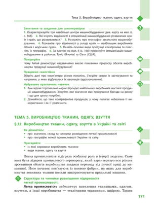 171
Тема 5. Виробництво тканин, одягу, взуття
Запитання та завдання для самоперевірки
1. Охарактеризуйте три найбільші центри машинобудування (див. карту на мал. 6,
с. 168).  2. Які існують відмінності в спеціалізації машинобудування розвинених кра­
їн і країн, що розвиваються?  3. Розкажіть про географію загального машинобу­
дування.  4.  Розкажіть про відмінності у  складі країн  — найбільших виробників
літаків і морських суден.  5. Назвіть основні види продукції електроніки та пояс­
ніть їх географію.  6. За картою на мал. 6 (с. 168) порівняйте спеціалізацію маши­
нобудування в районах: Токіо (Японія) та Сіетл (США).
Поміркуйте
Чому Китай демонструє надзвичайно високі показники приросту обсягів вироб­
ництва продукції машинобудування?
Працюємо самостійно
Зберіть дані про комп’ютери різних поколінь. З’ясуйте сфери їх застосування та
напрямки, у  яких відбувалася їх еволюція (вдосконалення).
Набуваємо практичних навичок
1.	 Вам відомі торговельні марки (бренди) найбільших виробників масової продук­
ції машинобудування. З’ясуйте, яке значення має просування бренда на ринку
і  що для цього потрібно.
2.	Дізнайтеся, що таке контрафактна продукція, у  чому полягає небезпека її ви­
користання і  як її розпізнати.
ТЕМА 5. ВИРОБНИЦТВО ТКАНИН, ОДЯГУ, ВЗУТТЯ
§ 32.	Виробництво тканин, одягу, взуття в  Україні та світі
Ви дізнаєтесь:
ŠŠ про значення, склад та чинники розміщення легкої промисловості
ŠŠ про географію легкої промисловості України та світу
Пригадайте:
ŠŠ із якої сировини виробляють тканини
ŠŠ види тканин, одягу та взуття
Легка промисловість відіграла особливу роль в історії людства. Саме
вона була лідером промислового перевороту, який характеризується різким
зростанням обсягів виробництва завдяки переходу від ручної праці до ма-
шинної. Його початок пов’язують із появою фабрик, на яких для вироб-
ництва вовняних тканин почали використовувати прядильні машини.
1	 Cтруктура та чинники розміщення підприємств
легкої промисловості.
Легка промисловість забезпечує населення тканинами, одягом,
взуттям, а  інші виробництва  — технічними тканинами, шкірою. Таким
 