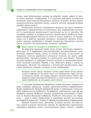 172
Розділ IІІ. Вторинний сектор господарства
чином, вона безпосередньо впливає на добробут людей, робить їх жит-
тя більш зручним і  комфортним. У  її структурі виділяють текстильну
(тканини), трикотажну (шкарпетки, панчохи, білизна), швейну (одяг),
шкіряно-взуттєву (вичинка шкіри, пошиття взуття), хутрову (хутрові
вироби) промисловість.
Розміщення більшості підприємств залежить від трьох чинників:
сировинного, працересурсного та споживчого. Так, підприємства текстиль-
ної та трикотажної промисловості орієнтовані на всі ці чинники. На
географію швейної та шкіряно-взуттєвої промисловості найбільше впли-
вають працересурсний (мається на увазі не тільки наявність та кваліфі-
кація, але й  вартість трудових ресурсів) і  споживчий чинники. Розмі-
щення окремих виробництв в  Україні (наприклад бавовняних тканин)
також залежить від надходження імпортної сировини.
2	 Види тканин та географія їх виробництва в  Україні.
За випуском продукції перше місце посідає текстильна промисло-
вість (мал. 1). У виробництві вона використовує рослинні (бавовна, льон,
коноплі), тваринні (вовна, шовк) та хімічні волокна. Із рослинних та
тваринних волокон виробляють натуральні тканини, що мають добрі
вентиляційні, терморегуляційні та антисептичні властивості. Хімічні
волокна отримують із природних (штучні волокна) та синтетичних (синте-
тичні волокна) полімерів. Вироби з  них зберігають форму і  майже не
зминаються. Залежно від сировини в  текстильній промисловості виді-
ляють бавовняне, вовняне, шовкове, лляне виробництва.
Бавовняна тканина «дихає» (пропускає повітря), добре вбирає вологу, приємна
на дотик, комфортна до тіла, досить тепла та не електризується. Однак вона лег­
ко зминається, вироби з  неї швидко втрачають зовнішній вигляд, линяють. Щоб
покращити окремі характеристики бавовняних та інших натуральних тканин і зде­
шевити виробництво, до них додають хімічні волокна.
У структурі виробництва бавовняних тканин виділяють первинну об-
робку сировини, прядильне, ткацьке, крутильно-ниткове й  фарбувальноо-
бробне виробництва. Повний виробничий процес з отриманням готових ви-
робів відбувається на комбінатах. На фабриках здійснюються один або два
виробничі процеси. Найбільш потужні підприємства розташовані в  Терно-
полі та Херсоні (бавовняні комбінати). Комбінат «Текстерно» (м.  Терно-
піль)  — єдине в  країні підприємство із замкненим циклом, яке включає
три фабрики: прядильну, ткацьку й обробну (оздоблювання й фарбування).
Вовняні тканини теплі, довговічні, їх важко зім’яти, але вони до-
сить дорогі й  можуть викликати алергію. Їх виробництво представлено
первинною обробкою вовни, виготовленням пряжі, тканин і  виробів
 