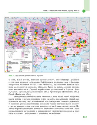 173
Тема 5. Виробництво тканин, одягу, взуття
із них. Крім вовни, вовняна промисловість використовує домішки
з  хімічних волокон та бавовни. Найбільшим підприємством є  Камволь-
но-суконна компанія «Чексіл» (м.  Чернігів), що виробляє вовняні тка-
нини для пошиття костюмів, піджаків, брюк та пальт, основна частина
яких експортується. Сучасні виробництва розташовані в  Харкові, Оде-
сі, Сумах, Дунаївцях (Хмельницька обл.), Кременчуці (Полтавська обл.),
Стриї (Львівська обл.).
Натуральні шовкові тканини «дихають», вони міцні, легкі, добре вби-
рають вологу і  погано проводять тепло (це добре для літнього одягу), але
втрачають частину своїх властивостей під дією прямих сонячних променів.
У  сучасних умовах виробництво шовкових тканин значною мірою орієнту-
ється на використання хімічних волокон, які витісняють шовк-сирець. Ве-
ликий виробник шовкових тканин — Черкаський шовковий комбінат, який
спеціалізується на тканинах із натуральних і  синтетичних волокон, у  тому
числі плащових, декоративних, технічних та меблевих.
À Ç Î Â Ñ Ü Ê Å
Ì Î Ð Å
× Î Ð Í Å Ì Î Ð Å
24° 26° 28° 30° 32° 34° 36° 38° 40°
50°
48°
46°
52°
50°
48°
46°
24° 26°
28° 30° 32° 34° 36° 38°
î. Çì³¿íèé
(Україна)
ÑËÎÂÀ××ÈÍÀ
Ð Ó Ì Ó Í ² ß
Ï
Î
Ë
Ü
Ù
À
Ì
Î
Ë
ÄÎÂ
À
Á ² Ë Î Ð Ó Ñ Ü
Ð Ó
Ó
Ì
Í
²
Ð
Î
Ñ
²ß
ÓÃÎ
Ð
ÙÈÍÀ
Масштаб 1 : 7 500 000
понад20
10–20
5–10
2–5
1–2
до1
СТРУКТУРА ПРОМИСЛОВОСТІ (%)
ЦЕНТРИ ПРОМИСЛОВОСТІ
(кількість зайнятих, тис. осіб)
Текстильна
первинна обробка льону,
луб'яних волокон та вовни
бавовняна
лляна
вовняна
шовкова
трикотажна
Швейна
Шкіряна, хутрова та взуттєва
виробництво натуральної
та штучної шкіри
виробництво виробів
зі шкіри
виробництво хутра
та хутряних виробів
виробництво взуття
Інші
Дуже високий
Високий
Середній
Низький
РІВЕНЬ РОЗВИТКУ
ЛЕГКОЇ ПРОМИСЛОВОСТІ
Прут
Дон
Дон
Дніпр
о
Десна
Прип’ять
Півд.
Буг
Дунай
Прут
Дністер
Прип’ять
Дніпро
Краснодар
Сімферополь
Феодосія
Керч
Севастополь
Херсон
Каховка
Миколаїв
Вознесенськ
Луганськ
Сніжне
Лисичанськ
Слов’янськ
Рубіжне
Донецьк
П
А
Є
Ш РД
Г
Макіївка
ГорлівкаАвдіївка
Бахмут
Маріуполь
Бердянськ
Гуляйполе
Покровськ
Павлоград
Краматорськ
Вовчанськ
Новомосковськ
Горішні Плавні
ЗапоріжжяМарганець
Мелітополь
Покров
Нікополь
Кам’янське
Харків
Полтава
Суми
Лебедин
Охтирка
Ромни
Чернігів
Бровари
Ніжин
Кролевець
Прилуки
Конотоп
Лубни
КИЇВ
Житомир
Малин
Ірпінь
Біла Церква
Васильків
Фастів
Коростень
Бердичів
Славута
Гомель
Люблін
Луцьк
Сокаль
Радивилів
Ковель
Нововолинськ Рівне
Дубровиця
Львів
Червоноград
Броди
Почаїв
Кременець
Дубно
Золочів Тернопіль
ТеребовляСтрийБорислав
Дрогобич
Самбір
Хмельницький
Дунаївці
Ужгород
Мукачеве
Коломия
Калуш
Виноградів
Хуст
Іршава
Івано-
-Франківськ
Новоград-
-Волинський
Переславль-
-Хмельницький
Корсунь-
-Шевченківський
Володимир-
-Волинський
Чернівці
Косів Герца
Вінниця
Тульчин
Бар
Могилів-Подільський
Хмільник
Черкаси
Умань
Богуслав
Кропивницький
Первомайськ
Балта
Одеса
Ізмаїл
Ростов-
-на-Дону
КИШИНІВ
Сату-Маре
Кривий Ріг
Жешув
Дніпро
Кременчук
Шпола
Куликів
Баришівка
Худяки
А — Алчевськ
Є — Єнакієве
Г — Голубівка
П — Первомайськ
Р — Ровеньки
Д — Довжанськ
Ш — Шахтарськ
СКОРОЧЕННЯ
Курськ Воронєж
Бєлгород
Масштаб 1 : 9 250 000
Мал. 1. Текстильна промисловість України.
 