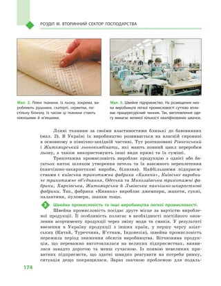 174
Розділ IІІ. Вторинний сектор господарства
Лляні тканини за своїми властивостями близькі до бавовняних
(мал.  2). В  Україні їх виробництво розвивається на власній сировині
в  основному в  північно-західній частині. Тут розташовані Рівненський
і  Житомирський льонокомбінати, які мають повний цикл переробки
льону, а  також використовують інші види пряжі та їх суміші.
Трикотажна промисловість виробляє продукцію з  однієї або ба-
гатьох ниток шляхом утворення петель та їх взаємного переплетення
(панчішно-шкарпеткові вироби, білизна). Найбільшими підприєм-
ствами є  київська трикотажна фабрика «Киянка», Київське виробни-
че трикотажне об’єднання, Одеська та Миколаївська трикотажні фа-
брики, Харківська, Житомирська й  Львівська панчішно-шкарпеткові
фабрики. Так, фабрика «Киянка» виробляє джемпери, жакети, сукні,
палантини, пуловери, шапки тощо.
3	 Швейна промисловість та інші виробництва легкої промисловості.
Швейна промисловість посідає друге місце за вартістю виробле-
ної продукції. Її особливість полягає в  необхідності постійного онов-
лення асортименту продукції через зміну моди та смаків. У  результаті
ввезення в  Україну продукції з  інших країн, у  першу чергу азіат-
ських (Китай, Туреччина, В’єтнам, Індонезія), швейна промисловість
пережила період зниження обсягів виробництва. Вітчизняна продук-
ція, що переважно виготовлялася на великих підприємствах, вияви-
лася занадто дорогою та менш сучасною. Із появою невеликих при-
ватних підприємств, що здатні швидко реагувати на потреби ринку,
ситуація дещо покращилася. Зараз значною проблемою для подаль-
Мал. 3. Швейне підприємство. На розміщення низ­
ки виробництв легкої промисловості суттєво впли­
ває працересурсний чинник. Так, виготовлення одя­
гу вимагає великої кількості кваліфікованих швачок.
Мал. 2. Лляні тканини. Із льону, зокрема, ви­
робляють рушники, скатерті, серветки, по­
стільну білизну. Із часом ці тканини стають
ніжнішими й м’якшими.
 