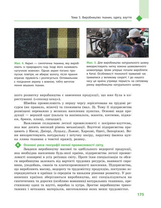 175
Тема 5. Виробництво тканин, одягу, взуття
шого розвитку виробництва є завезення продукції, що вже була в ко-
ристуванні («секонд-хенд»).
Швейна промисловість у  першу чергу зорієнтована на трудові ре-
сурси (як правило, жіночі) та споживача (мал.  3). Тому її підприємства
розміщені переважно у  великих населених пунктах. Основні види про-
дукції  — верхній одяг (пальта та напівпальта, жакети, костюми, піджа-
ки, брюки, плащі, спецодяг).
Важливою складовою легкої промисловості є  шкіряно-взуттєва,
яка має досить високий рівень механізації. Взуттєві підприємства пра-
цюють у Києві, Дніпрі, Луцьку, Львові, Харкові, Одесі, Запоріжжі. Во-
ни використовують натуральну і  штучну шкіру, парусину (важка цуп-
ка лляна тканина з  товстої пряжі), резину.
4	 Основні риси географії легкої промисловості світу.
Завдяки виробництву масової та  здебільшого недорогої продукції,
яка необхідна населенню будь-якої країни, підприємства легкої промис-
ловості поширені в  усіх регіонах світу. Проте їхня спеціалізація та обся-
ги виробництва залежать від вартості трудових ресурсів, наявності сиро-
вини, уподобань, смаків та платоспроможності населення. Підприємства,
що виробляють масову, недорогу та трудомістку продукцію, поступово зо-
середжуються в країнах із середнім та низьким рівнями розвитку. У роз-
винених країнах зберігаються виробництва, які спеціалізуються на
синтетичних та дорогих (особливо вовняних) натуральних тканинах, пре-
стижному одязі та взутті, виробах із хутра. Зростає виробництво трико-
тажних і  нетканих матеріалів, виготовлення яких менш трудомістке.
Мал. 5. Для виробництва натурального шовку
використовують нитку кокона шовковичного
шовкопряда. Шовк уперше почали виробляти
в  Китаї. Особливості технології тривалий час
трималися у  великому секреті. І  до нашого
часу ця країна утримує першість на світовому
ринку виробництва натурального шовку.
Мал. 4. Акрил  — синтетична тканина, яку вироб­
ляють із природного газу. Іноді його називають
«штучною вовною». Однак акрил погано про­
пускає повітря, не вбирає вологу, після прання
втрачає пружність і  розтягується. Оптимальним
є  поєднання акрилу з  вовною, тобто виготов­
лення мішаних тканин.
 