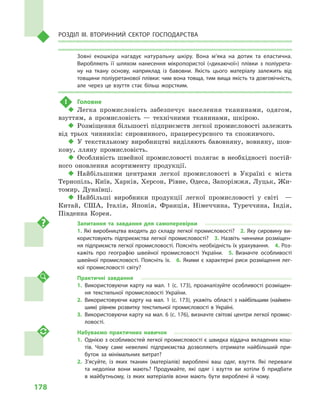 178
Розділ IІІ. Вторинний сектор господарства
Зовні екошкіра нагадує натуральну шкіру. Вона м’яка на дотик та еластична.
Вироб­ляють її шляхом нанесення мікропористої («дихаючої») плівки з  поліурета­
ну на ткану основу, наприклад із бавовни. Якість цього матеріалу залежить від
товщини поліуретанової плівки: чим вона товща, тим вища якість та довговічність,
але через це взуття стає більш жорстким.
!	 Головне
‹‹ Легка промисловість забезпечує населення тканинами, одягом,
взуттям, а  промисловість  — технічними тканинами, шкірою.
‹‹ Розміщення більшості підприємств легкої промисловості залежить
від трьох чинників: сировинного, працересурсного та споживчого.
‹‹ У текстильному виробництві виділяють бавовняну, вовняну, шов-
кову, лляну промисловість.
‹‹ Особливість швейної промисловості полягає в необхідності постій-
ного оновлення асортименту продукції.
‹‹ Найбільшими центрами легкої промисловості в  Україні є  міста
Тернопіль, Київ, Харків, Херсон, Рівне, Одеса, Запоріжжя, Луцьк, Жи-
томир, Дунаївці.
‹‹ Найбільші виробники продукції легкої промисловості у  світі   —
Китай, США, Італія, Японія, Франція, Німеччина, Туреччина, Індія,
Південна Корея.
Запитання та завдання для самоперевірки
1. Які виробництва входять до складу легкої промисловості?  2. Яку сировину ви­
користовують підприємства легкої промисловості?  3.  Назвіть чинники розміщен­
ня підприємств легкої промисловості. Поясніть необхідність їх урахування.  4. Роз­
кажіть про географію швейної промисловості України.  5.  Визначте особ­ливості
швейної промисловості. Поясніть їх.  6. Якими є характерні риси розміщення лег­
кої промисловості світу?
Практичні завдання
1.	Використовуючи карту на мал. 1 (с. 173), проаналізуйте особливості розміщен­
ня текстильної промисловості України.
2.	Використовуючи карту на мал.  1 (с. 173), укажіть області з найбільшим (наймен­
шим) рівнем розвитку текстильної промисловості в Україні.
3.	 Використовуючи карту на мал. 6 (с. 176), визначте світові центри легкої промис­
ловості.
Набуваємо практичних навичок
1.	 Однією з особливостей легкої промисловості є швидка віддача вкладених кош­
тів. Чому саме невеликі підприємства дозволяють отримати найбільший при­
буток за мінімальних витрат?
2.	З’ясуйте, із  яких тканин (матеріалів) вироблені ваш одяг, взуття. Які переваги
та недоліки вони мають? Продумайте, які одяг і  взуття ви хотіли  б придбати
в  майбутньому, із яких матеріалів вони мають бути вироблені й  чому.
 