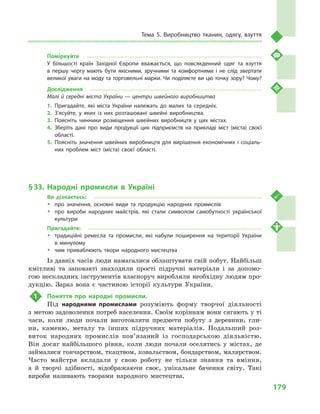 179
Тема 5. Виробництво тканин, одягу, взуття
Поміркуйте
У більшості країн Західної Європи вважається, що повсякденний одяг та взуття
в  першу чергу мають бути якісними, зручними та комфортними і  не слід звертати
великої уваги на моду та торговельні марки. Чи поділяєте ви цю точку зору? Чому?
Дослідження
Малі й середні міста України — центри швейного виробництва
1.	Пригадайте, які міста України належать до малих та середніх.
2.	З’ясуйте, у  яких із них розташовані швейні виробництва.
3.	Поясніть чинники розміщення швейних виробництв у  цих містах.
4.	Зберіть дані про види продукції цих підприємств на прикладі міст (міста) своєї
області.
5.	Поясніть значення швейних виробництв для вирішення економічних і соціаль­
них проблем міст (міста) своєї області.
§ 33.	Народні промисли в  Україні
Ви дізнаєтесь:
ŠŠ про значення, основні види та продукцію народних промислів
ŠŠ про вироби народних майстрів, які стали символом самобутності української
культури
Пригадайте:
ŠŠ традиційні ремесла та промисли, які набули поширення на території України
в  минулому
ŠŠ чим приваблюють твори народного мистецтва
Із давніх часів люди намагалися облаштувати свій побут. Найбільш
кмітливі та заповзяті знаходили прості підручні матеріали і  за допомо-
гою нескладних інструментів власноруч виробляли необхідну людям про-
дукцію. Зараз вона є  частиною історії культури України.
1	 Поняття про народні промисли.
Під народними промислами розуміють форму творчої діяльності
з метою задоволення потреб населення. Своїм корінням вони сягають у ті
часи, коли люди почали виготовляти предмети побуту з  деревини, гли-
ни, каменю, металу та інших підручних матеріалів. Подальший роз-
виток народних промислів пов’язаний із господарською діяльністю.
Він досяг найбільшого рівня, коли люди почали оселятись у  містах, де
займалися гончарством, ткацтвом, ковальством, бондарством, малярством.
Часто майстри вкладали у  свою роботу не тільки знання та вміння,
а  й  творчі здібності, відображаючи своє, унікальне бачення світу. Такі
вироби називають творами народного мистецтва.
 