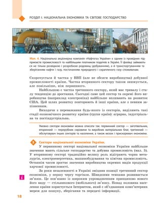 18
Розділ І. Національна економіка та  світове господарство
Скорочується й  частка у  ВВП (але не обсяги виробництва) добувної
промисловості країни. Частка вторинного сектору також знижується,
але повільніше, ніж первинного.
Найбільшою є частка третинного сектору, який має тривалу і ста-
лу тенденцію до зростання. Сьогодні саме цей сектор та окремі його ви-
робництва (наприклад електроніка) найбільше впливають на розвиток
США. Цей шлях розвитку повторюють й  інші країни, але з  певним за-
пізненням.
Виходячи з  переважання будь-якого із секторів, виділяють такі
стадії економічного розвитку країни (групи країн): аграрна, індустріаль-
на та постіндустріальна.
Умовно сектори економіки можна описати так: первинний сектор  — заготівельник,
вторинний  — переробник сировини та виробник матеріальних благ, третинний  —
обслуговувач інших секторів та населення, а також мозок і прискорювач економіки.
3	 Сектори національної економіки України.
У первинному секторі національної економіки України найбільше
значення мають сільське господарство та добувна промисловість (мал.  5).
У вторинному секторі традиційно велику роль відіграють чорна мета-
лургія, електроенергетика, машинобудування та хімічна промисловість.
Останнім часом зростає значення виробництва окремих видів продукції
харчової промисловості.
За роки незалежності в Україні зміцнив позиції третинний сектор
економіки, у першу чергу торгівля. Швидкими темпами розвивається
зв’язок. Це пов’язано із широким упровадженням принципово нового
його виду  — стільникового (мобільного) зв’язку. Понад половина насе-
лення країни користується Інтернетом, який є об’єднанням комп’ютерних
мереж для пошуку, зберігання та передачі інформації.
Мал. 4. Національна акціонерна компанія «Нафтогаз України» є  одним із провідних під­
приємств промисловості та  найбільшим платником податків в  Україні. Її фахівці займають­
ся не тільки розвідкою і  розробкою родовищ (добуванням), а  й транспортуванням та
зберіганням нафти і  газу, постачанням природного і  скрапленого газу споживачам.
 
