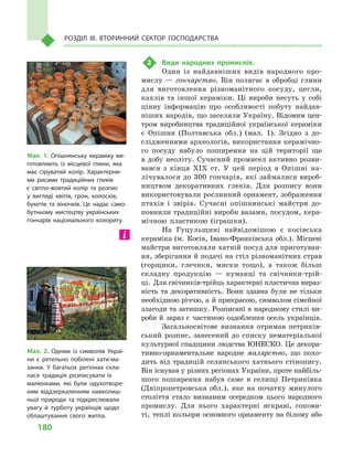 180
Розділ IІІ. Вторинний сектор господарства
2	 Види народних промислів.
Один із найдавніших видів народного про-
мислу — гончарство. Він полягає в обробці глини
для виготовлення різноманітного посуду, цегли,
кахлів та іншої кераміки. Ці вироби несуть у  собі
цінну інформацію про особливості побуту найдав-
ніших народів, що заселяли Україну. Відомим цен-
тром виробництва традиційної української кераміки
є  Опішня (Полтавська обл.) (мал.  1). Згідно з  до-
слідженнями археологів, використання керамічно-
го посуду набуло поширення на цій території ще
в добу неоліту. Сучасний промисел активно розви-
вався з  кінця XIX ст. У  цей період в  Опішні на-
лічувалося до 300 гончарів, які займалися вироб-
ництвом декоративних глеків. Для розпису вони
використовували рослинний орнамент, зображення
птахів і  звірів. Сучасні опішнянські майстри до-
повнили традиційні вироби вазами, посудом, кера-
мічною пластикою (іграшки).
На Гуцульщині найвідомішою є  косівська
кераміка (м.  Косів, Івано-Франківська обл.). Місцеві
майстри виготовляли хатній посуд для приготуван-
ня, зберігання й подачі на стіл різноманітних страв
(горщики, глечики, миски тощо), а  також більш
складну продукцію  — куманці та свічники-трій-
ці. Для свічників-трійць характерні пластична вираз-
ність та декоративність. Вони здавна були не тільки
необхідною річчю, а й прикрасою, символом сімейної
злагоди та затишку. Розписані в народному стилі ви-
роби й  зараз є  частиною оздоблення осель українців.
Загальносвітове визнання отримав петриків-
ський розпис, занесений до списку нематеріальної
культурної спадщини людства ЮНЕСКО. Це декора-
тивно-орнаментальне народне малярство, що похо-
дить від традицій селянського хатнього стінопису.
Він існував у різних регіонах України, проте найбіль-
шого поширення набув саме в  селищі Петриківка
(Дніпропетровська обл.), яке на початку минулого
століття стало визнаним осередком цього народного
промислу. Для нього характерні яскраві, сокови-
ті, теплі кольори основного орнаменту на білому або
Мал. 1. Опішнянську кераміку ви­
готовляють із місцевої глини, яка
має сіруватий колір. Характерни­
ми рисами традиційних глеків
є  світло-жовтий колір та розпис
у  вигляді квітів, грон, колосків,
букетів та віночків. Це надає само­
бутньому мистецтву українських
гончарів національного колориту.
Мал. 2. Одним із символів Украї­
ни є  ретельно побілені хати-ма­
занки. У  багатьох регіонах скла­
лася традиція розписувати їх
малюнками, які були одухотворе­
ним віддзеркаленням навколиш­
ньої природи та підкреслювали
увагу й  турботу українців щодо
облаштування свого житла.
 