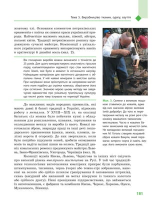181
Тема 5. Виробництво тканин, одягу, взуття
жовтому тлі. Основним елементом петриківських
орнаментів є квітка як символ краси української при-
роди. Найчастіше малюють мальви, півонії, айстри,
польові квіти. Традиції петриківського розпису про-
довжують сучасні майстри. Композиції з  унікаль-
ного українського орнаменту використовують навіть
в  архітектурі й  дизайні осель (мал.  2).
Вік гончарних виробів можна визначити з  точністю до
25 років. Для цього використовують властивість гірських
порід «запам’ятовувати» відомості про стан магнітного
поля Землі, яке було в  момент їх останнього нагріву.
Найкращим матеріалом для магнітного датування є  об­
палена глина. У  ній наявні мінерали із вмістом заліза.
При нагріванні вони орієнтуються за напрямком магніт­
ного поля подібно до стрілки компаса, зберігаючи його
при остиганні. Значною мірою цьому методу ми завдя­
чуємо відомостям про унікальну трипільську культуру,
що тисячі років тому існувала на території України.
До важливих видів народних промислів, які
мають давні й  багаті традиції в  Україні, відносять
роботу з  металом. У  XVIII—XIX ст. на околиці
багатьох сіл можна було побачити кузні з  облад-
нанням для розплавлення, кування, гартування та
охолодження металу та виробів із нього. Ковалі ви-
готовляли зброю, знаряддя праці та інші речі госпо-
дарського призначення (цвяхи, замки, клямки, за-
лізні ворота й  огорожі). До них зверталися, коли
було потрібно підкувати коней, зробити оковування
возів та надіти залізні шини на колеса. Традиції дав-
ніх ковальських ремесел продовжують майстри Льво-
ва, Івано-Франківська, Ужгорода, Чернівців (мал. 3).
Колекції музеїв Києва, Львова, Чернігова та інших міст свідчать
про високий рівень ювелірного мистецтва на Русі. У  той час традицій-
ними технологіями виготовлення ювелірних прикрас були карбування,
штампування, тиснення, чернь (чорні або темно-сірі зображення, нане-
сені на золото або срібло шляхом гравірування й  заповнення штрихів),
скань (ажурний або напаяний на метал візерунок із тонкого золотого
або срібного дроту). Нині провідними підприємствами, що займаються
їх виготовленням, є фабрики та комбінати Києва, Черкас, Харкова, Одеси,
Мукачевого, Він­ниці.
Мал. 3. Селяни з  великою поша­
ною ставилися до ковалів, адже
від них значною мірою залежав
їхній добробут. До того  ж пере­
творення металу на різні речі спо­
конвіку вважалося таємничим
мистецтвом. Часто в  ковалях ба­
чили захисників від нечистої сили.
Не випадково великий письмен­
ник М. Гоголь створив яскравий
образ коваля Вакули, який пере­
магає хитрого чорта й  навіть зму­
шує його виконати свою волю.
 