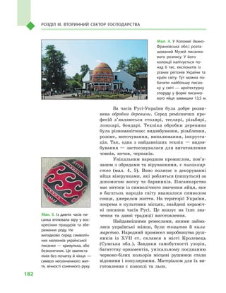 182
Розділ IІІ. Вторинний сектор господарства
За часів Русі-України була добре розви-
нена обробка деревини. Серед ремісничих про-
фесій з’яв­ляються столярі, теслярі, різьбярі,
ложкарі, бондарі. Техніка обробки деревини
була різноманітною: видовбування, різьблення,
розпис, виточування, випалювання, інкруста-
ція. Так, одна з  найдавніших технік  — видов­
бування  — застосовувалася для виготовлення
човнів, ночов, черпаків.
Унікальним народним промислом, пов’я­
за­ним з обрядами та віруваннями, є писанкар-
ство (мал.  4, 5). Воно полягає в  декоруванні
яйця візерунками, які робляться (пишуться) за
допомогою воску та барвників. Писанкарство
має витоки із символічного значення яйця, яке
в  багатьох народів світу вважалося символом
сонця, джерелом життя. На території України,
зокрема в культових місцях, знайдені кераміч-
ні писанки часів Русі. Це вказує на їхнє зна-
чення та давні традиції виготовлення.
Найдавнішими ремеслами, якими займа-
лися українські жінки, були ткацтво й  кили-
марство. Народний промисел виробництва руш-
ників із XVII ст. склався в  місті Кролевець
(Сумська обл.). Завдяки самобутності узорів,
багатству орнаментів, унікальному поєднанню
червоно-білих кольорів місцеві рушники стали
відомими і популярними. Матеріалом для їх ви-
готовлення є  коноплі та льон.
Мал. 4. У  Коломиї (Івано-
Франківська обл.) розта­
шований Музей писанко­
вого розпису. У  його
колекції налічується по­
над 6  тис. експонатів із
різних регіонів України та
країн світу. Тут можна по­
бачити найбільшу писан­
ку у  світі  — архітектурну
споруду у  формі писанко­
вого яйця заввишки 13,5  м.
Мал. 5. Із давніх часів пи­
санка втілювала віру у  вос­
кресіння пращурів та збе­
реження роду. Не
випадково серед символіч­
них малюнків української
писанки  — кривулька, або
безконечник. Ця хвиляста
лінія без початку й  кінця  —
символ нескінченного жит­
тя, вічності сонячного руху.
 