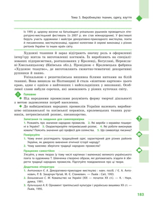 183
Тема 5. Виробництво тканин, одягу, взуття
Із 1995  р. щороку восени на батьківщині унікальних рушників проводиться літе­
ратурно-мистецький фестиваль (із 2007  р. він став міжнародним). У  фестивалі
беруть участь художники і  майстри декоративно-прикладного мистецтва, поети
й  письменники, мистецтвознавці, художні колективи й  окремі виконавці з  різних
регіонів України та інших країн світу.
Художні тканини й  зараз відіграють значну роль в  оформленні
інтер’єру житла та виготовленні костюмів. Їх виробляють на спеціалі-
зованих підприємствах, розташованих у Кролевці, Богуславі, Переясла-
ві-Хмельницькому (Київська обл.). Провідною є  Кролевецька фабрика
«Художнє ткацтво», де виготовляють сюжетно-тематичні декоративні
рушники й  панно.
Унікальною є решетилівська вишивка білими нитками на білій
тканині. Вона виникла на Полтавщині й стала «візитною карткою» цього
краю, адже є однією з найтонших і найскладніших у виконанні. Особ­
ливої слави набули сорочки, які замовляють у різних куточках світу.
!	 Головне
‹‹ Під народними промислами розуміють форму творчої діяльності
з  метою задоволення потреб населення.
‹‹ До найвідоміших народних промислів України належать виробни-
цтво опішнянської та косівської кераміки, кролевецьких тканих руш-
ників, петриківський розпис, писанкарство.
Запитання та завдання для самоперевірки
1.  Розкажіть про значення народних промислів.  2.  Які вироби з  кераміки пошире­
ні в  Україні?  3.  Охарактеризуйте петриківський розпис.  4.  Які роботи виконував
коваль? Поясніть значення цієї професії для селянства.  5. Що символізує писанка?
Поміркуйте
1.	Чому вчені розглядають традиційний одяг, характерний для різних районів
України, як джерело вивчення етнічної історії народу?
2.	Чому важливо зберігати традиції народних промислів?
Працюємо самостійно
З’ясуйте, у яких творах (у тому числі картинах і малюнках) великого українського
поета та художника Т. Шевченка створено образи, які допомагають згадати й збе­
регти традиції народних промислів. Підготуйте повідомлення про ці твори.
Додаткова література
1.	 Антонович Є. А. Декоративно-прикладне мистецтво : навч. посіб. / Є. А. Анто­
нович, Р. В. Захарчук-Чугай, М. Є. Станкевич.  — Львів : Світ, 1993.
2.	 Боньковська С. М. Ковальство на Україні (XIX  — початок XX ст.).  — К. : Наук.
думка, 1991.
3.	 Кульчицька А. Я. Орнамент трипільської культури і українська вишивка XX ст. —
Львів, 1995.
 