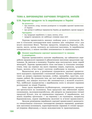 184
Розділ IІІ. Вторинний сектор господарства
ТЕМА 6. ВИРОБНИЦТВО ХАРЧОВИХ ПРОДУКТІВ, НАПОЇВ
§ 34.	Харчові продукти та їх виробництво в Україні
Ви дізнаєтесь:
ŠŠ про значення, склад, чинники розміщення та географію харчової промислово­
сті України
ŠŠ про центри й найбільші підприємства України, де виробляють харчові продукти
Пригадайте:
ŠŠ яку продукцію виробляють із зерна, молока, м’яса
ŠŠ продукти харчування, які найбільше споживає ваша сім’я
Харчова промисловість виконує особливу роль у  суспільстві. Ра-
зом із сільським господарством вона кожного дня «накриває стіл» для
всього населення Землі. Частина продуктів, наприклад борошно, хліб,
крупи, масло, цукор, належать до соціально важливих, їх виробництво
контролюється, а  запаси постійно поповнюються та відновлюються.
1	 Основні виробництва харчової промисловості та чинники
їх розміщення.
Харчова промисловість охоплює виробництва, що займаються пере-
робкою продовольчої сировини й забезпеченням населення продуктами хар-
чування. За внеском в  економіку України вона поступається лише чорній
металургії. Харчова промисловість тісно пов’язана із сільським господар-
ством, тому що отримує від нього сировину (зерно, картоплю, цукровий
буряк, молоко, м’ясо тощо) і  постачає комбікорми та відходи.
Визначальну роль у  розміщенні підприємств харчової промисло-
вості відіграють сировинний і споживчий чинники. Частина виробництв
тяжіє до джерел сировини (цукрове, олійне, виноробне, круп’яне, кон-
сервне, рибне). Це зумовлено тим, що такі виробництва використовують
сировину, яка швидко псується або споживається у  великій кількості.
Так, найбільші підприємства з  виробництва соків із місцевої сировини
розташовані на півдні України.
Інша група виробництв (хлібопекарське, кондитерське, макарон-
не) орієнтується на споживача. Їхня продукція має обмежений термін
споживання, малотранспортабельна, або витрати на перевезення готової
продукції більші, ніж на перевезення сировини. Є  виробництва, які
мають подвійну орієнтацію  — на сировину і  на споживача, наприклад
борошномельна, окремі виробництва молочної та м’ясної промисловості.
Загалом розміщення виробництв харчової промисловості визначаєть-
ся спеціалізацією сільського господарства (джерела сировини), розміщен-
ням населення (споживач), характеристиками сировини й  готової продук-
ції (терміни зберігання), а  також можливостями їх транспортування.
 