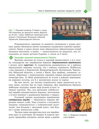 185
Тема 6. Виробництво харчових продуктів, напоїв
Різноманітність сировини та наявність споживачів у  різних регі-
онах країни обумовили значне поширення підприємств харчової промис-
ловості. Однак в одних місцях вони обмежуються забезпеченням потреб
місцевого населення, в  інших  — спеціалізуються на продукції, яку по-
ставляють до інших регіонів України, а  також за її межі.
2	 Географія харчової промисловості України.
Важливе значення не тільки в  харчовій промисловості, а  й в  усьо-
му господарстві має виробництво борошна (борошномельне виробництво)
і  різних круп (круп’яне). Їх підприємства розміщуються як у  районах
вирощування зернових культур, так і  поблизу споживача. Найбільші
з них працюють у Харківській, Дніпропетровській, Полтавській, Черкась-
кій, Київській областях, а  також у  Києві. Для прийому, очищення, су-
шіння, зберігання і  відвантаження сировини (зерна) використовуються
елеватори (мал.  1). Вони розміщуються не тільки в  районах вирощуван-
ня зернових культур, але й  у залізничних вузлах та портах.
Ви вже знаєте, що частина українського зерна продається до ін-
ших країн, частина йде на корм тваринам. Для виробництва борошна
найбільше підходять окремі види (класи) м’якої та
твердої пшениці. Так, для випікання хлібобулоч-
них виробів використовують борошно, виготовлене
з м’якої пшениці з додаванням борошна з твердої.
Головний чинник розміщення виробництва
хлібобулочних виробів  — обмеженість термінів збе-
рігання свіжого хліба. Тому кількість і  потужність
пекарень співвідносяться з  особливостями розсе-
лення: чим більшим є  населений пункт, тим біль-
ше в  ньому випікається хліба.
Частина зерна використовується для виробни-
цтва круп та пластівців. Ці недорогі й корисні про-
дукти традиційно посідають значне місце в  раціоні
Мал. 1. Портовий елеватор. В  Україні є  понад
500  елеваторів, де одночасно можна зберігати
до 30  млн т  зерна. Найбільше елеваторів розта­
шовано в  Полтавській, Вінницькій, Київській,
Харківській, Кіровоградській областях.
Мал. 2. Продукція кондитер­
ських фабрик.
 
