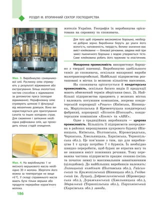 186
Розділ IІІ. Вторинний сектор господарства
жителів України. Географія їх виробництва орієн-
тована на сировину та споживача.
Для того щоб отримати високоякісне борошно, необхід­
не добірне зерно. Виробники беруть до уваги його
вологість, наповненість, твердість. Велике значення має
вміст клейковини — білкової речовини, завдяки якій при
замісі пшеничного борошна з  водою утворюється тісто.
Саме клейковина робить його пружним та еластичним.
Макаронна промисловість використовує борош-
но з  твердої пшениці. Виробництво здебільшого
тяжіє до споживача, оскільки макаронні вироби
малотранспортабельні. Найбільші підприємства роз-
ташовані в  містах із  великою кількістю населення.
На споживача орієнтується й  кондитерська
промисловість, оскільки багато видів її продукції
мають обмежений термін зберігання (мал. 2). Най-
більші підприємства працюють у  великих містах
і  належать потужним компаніям, зокрема конди-
терській корпорації «Рошен» (Київська, Вінниць-
ка, Маріупольська й  Кременчуцька кондитерські
фабрики), корпорації «Бісквіт-Шоколад», конди-
терським компаніям «Конті» та «АВК».
Одне з  традиційних виробництв  — цукрова
промисловість. Більшість її підприємств зосередже-
на в районах вирощування цукрового буряку (Він­
ницька, Київська, Полтавська, Кіровоградська,
Черкаська, Хмельницька, Харківська, Тернопіль-
ська обл.). Це пов’я­зане з  тим, що для виробни-
цтва 1  т  цукру потрібно 7  т  буряків. Їх необхідно
швидко переробити, щоб буряк не втратив вагу та
не знизився вміст поживних речовин. Тому пере-
важна частина підприємств працює сезонно (осінь
та початок зими) із  максимальним завантаженням
(цілодобово). До найбільших виробників належать:
Лохвицький комбінат (Полтавська обл.), Гайсин-
ський та Крижопільський (Вінницька обл.), Гнідав-
ський (м.  Луцьк), Добровеличківський (Кіровоград-
ська обл.), Деражнянський (Хмельницька обл.),
Збаразький (Тернопільська обл.), Пархомівський
(Харківська обл.) заводи.
Мал. 3. Виробництво соняшнико­
вої олії. Рослинну олію отриму­
ють у  результаті віджимання або
екстрагування. Більш екологічно
чистим способом є  віджимання
за допомогою преса (холодне
віджимання). Нерафіновану олію
отримують шляхом її фільтрації
від механічних домішок. Вона ви­
користовується для приготування
салатів та інших холодних страв.
Для смаження і  запікання необ­
хідна рафінована олія, що прохо­
дить кілька стадій очищення.
Мал. 4. На виробництво 1  кг
якісного вершкового масла необ­
хідно 30  л  молока. Зберігати його
можна за температури не вище
+6 °С. У  складі справжнього масла
мають бути тільки вершки або
продукти переробки коров’ячого
молока.
 