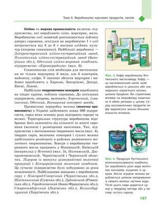187
Тема 6. Виробництво харчових продуктів, напоїв
Олійна та жирова промисловість включає під-
приємства, які виробляють олію, маргарин, мило.
Виробництво олії зазвичай розташовується поблизу
джерел сировини, оскільки на виробництво 1 т олії
витрачається від 3  до 8  т  насіння олійних куль-
тур (зокрема соняшнику). Найбільші виробники —
Дніпропетровський олійно-екстракційний завод,
Пологівський олійно-екстракційний завод (Запо-
різька обл.), Одеський олійно-жировий комбінат,
підприємство «Кіровоградолія» (мал.  3).
Соняшникова олія необхідна для виготовлен-
ня не тільки маргарину й  мила, але й  консервів,
майонезу, оліфи. У значних обсягах маргарин і ма-
йонез виробляють у  Харкові, Запоріжжі, Дніпрі,
Києві, Львові.
Найбільше плодоовочевих консервів виробляють
на півдні країни, поблизу сировини. До потужних
підприємств, зокрема, належать: Херсонський, Ізма-
їльський, Одеський, Вінницький консервні заводи.
Промислову переробку молока (молочна про-
мисловість) в  Україні здійснюють понад 300  підпри-
ємств, серед яких основну роль відіграють середні та
великі. Територіальна структура виробництва відо-
бражає його залежність від кількості та якості сиро-
вини (молока) і  розміщення населення. Так, під-
приємства з виготовлення тваринного масла (мал. 4),
твердих сирів, молочних консервів і  сухого молока
здебільшого розміщені в районах розвиненого мо-
лочного тваринництва. Заводи з  виробництва тва-
ринного масла працюють у  Вінницькій, Київській
(наприклад у Яготині) (мал. 5), Полтавській, Дні-
пропетровській, Чернігівській і  Черкаській облас-
тях. Лідером із випуску різноманітної молочної
продукції є  Білоцерківський молочний комбінат.
Це сучасне підприємство було побудовано за роки
незалежності. Найбільшими заводами з виробництва
сиру є  Новгород-Сіверський (Чернігівська обл.),
Шосткинський (Сумська обл.), Дубнівський (Рівнен-
ська обл.), Городенківський (Івано-Франківська обл.),
Старосамбірський (Львівська обл.), Великобур-
луцький (Харківська обл.).
Мал. 5. Кефір виробництва Яго­
тинського маслозаводу. Кефір —
це кисломолочний напій, який
виробляється із цільного або зне­
жиреного коров’ячого молока
шляхом бродіння. Він сприятливо
впливає на мікрофлору кишечни­
ка й обмін речовин у цілому. Се­
ред кисломолочних продуктів ке­
фір виділяється значно більшою
кількістю вітамінів.
Мал. 6. Продукція Куп’янського
молочноконсервного комбінату.
Тут виробляють різні види молоч­
них консервів, згущених із цу­
кром. Якісне згущене молоко ви­
робляється шляхом випарювання
зі свіжого молока частини води.
Після цього сюди додається цу­
кор у твердому вигляді або у ви­
гляді густого сиропу.
 